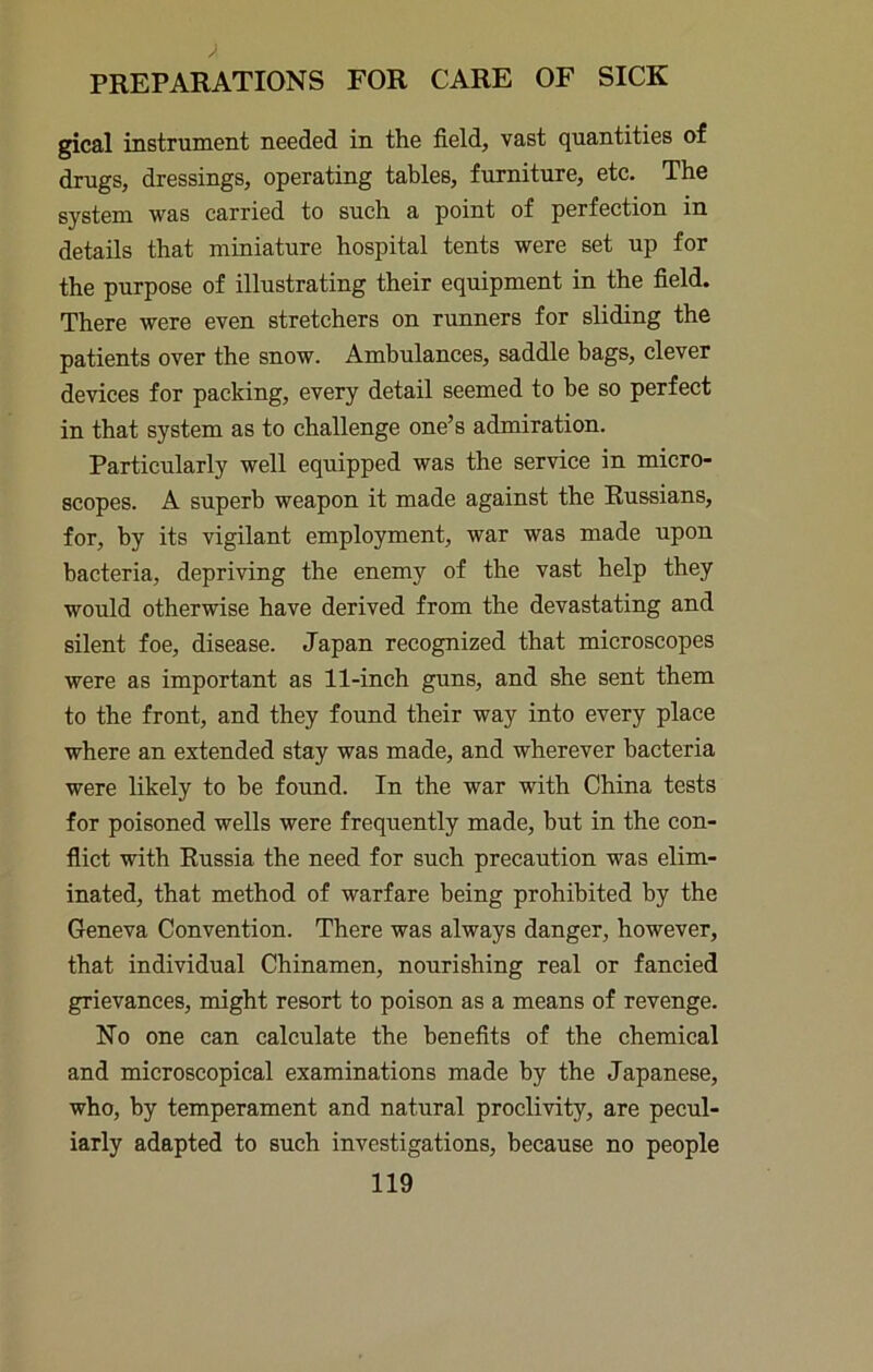 gical instrument needed in the field, vast quantities of drugs, dressings, operating tables, furniture, etc. The system was carried to such a point of perfection in details that miniature hospital tents were set up for the purpose of illustrating their equipment in the field. There were even stretchers on runners for sliding the patients over the snow. Ambulances, saddle bags, clever devices for packing, every detail seemed to be so perfect in that system as to challenge one’s admiration. Particularly well equipped was the service in micro- scopes. A superb weapon it made against the Russians, for, by its vigilant employment, war was made upon bacteria, depriving the enemy of the vast help they would otherwise have derived from the devastating and silent foe, disease. Japan recognized that microscopes were as important as 11-inch guns, and she sent them to the front, and they found their way into every place where an extended stay was made, and wherever bacteria were likely to be found. In the war with China tests for poisoned wells were frequently made, but in the con- flict with Russia the need for such precaution was elim- inated, that method of warfare being prohibited by the Geneva Convention. There was always danger, however, that individual Chinamen, nourishing real or fancied grievances, might resort to poison as a means of revenge. No one can calculate the benefits of the chemical and microscopical examinations made by the Japanese, who, by temperament and natural proclivity, are pecul- iarly adapted to such investigations, because no people