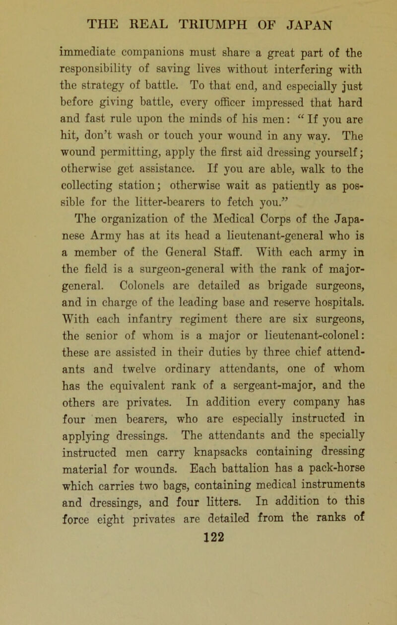 immediate companions must share a great part of the responsibility of saving lives without interfering with the strategy of battle. To that end, and especially just before giving battle, every officer impressed that hard and fast rule upon the minds of his men: “ If you are hit, don’t wash or touch your wound in any way. The wound permitting, apply the first aid dressing yourself; otherwise get assistance. If you are able, walk to the collecting station; otherwise wait as patiently as pos- sible for the litter-bearers to fetch you.” The organization of the Medical Corps of the Japa- nese Army has at its head a lieutenant-general who is a member of the General Staff. With each army in the field is a surgeon-general with the rank of major- general. Colonels are detailed as brigade surgeons, and in charge of the leading base and reserve hospitals. With each infantry regiment there are six surgeons, the senior of whom is a major or lieutenant-colonel: these are assisted in their duties by three chief attend- ants and twelve ordinary attendants, one of whom has the equivalent rank of a sergeant-major, and the others are privates. In addition every company has four men bearers, who are especially instructed in applying dressings. The attendants and the specially instructed men carry knapsacks containing dressing material for wounds. Each battalion has a pack-horse which carries two bags, containing medical instruments and dressings, and four litters. In addition to this force eight privates are detailed from the ranks of