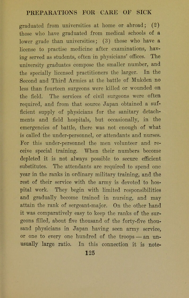 graduated from universities at home or abroad; (2) those who have graduated from medical schools of a lower grade than universities; (3) those who have a license to practise medicine after examinations, hav- ing served as students, often in physicians’ offices. The university graduates compose the smaller number, and the specially licensed practitioners the larger. In the Second and Third Armies at the battle of Mukden no less than fourteen surgeons were killed or wounded on the field. The services of civil surgeons were often required, and from that source Japan obtained a suf- ficient supply of physicians for the sanitary detach- ments and field hospitals, hut occasionally, in the emergencies of battle, there was not enough of what is called the under-personnel, or attendants and nurses. For this under-personnel the men volunteer and re- ceive special training. When their numbers become depleted it is not always possible to secure efficient substitutes. The attendants are required to spend one year in the ranks in ordinary military training, and the rest of their service with the army is devoted to hos- pital work. They begin with limited responsibilities and gradually become trained in nursing, and may attain the rank of sergeant-major. On the other hand it was comparatively easy to keep the ranks of the sur- geons filled, about five thousand of the forty-five thou- sand physicians in Japan having seen army service, or one to every one hundred of the troops — an un- usually large ratio. In this connection it is note-