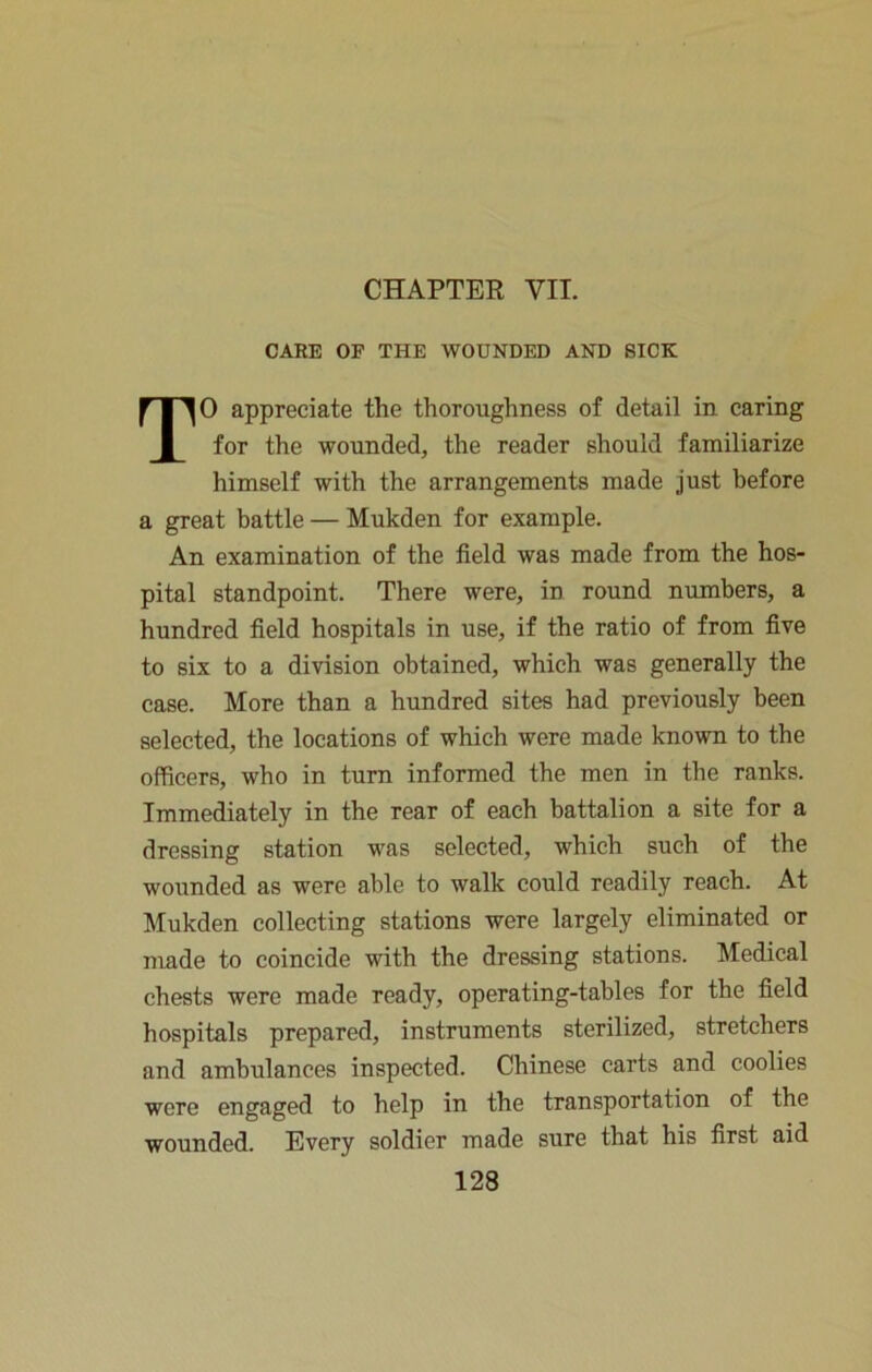 CHAPTER VII. CARE OF THE WOUNDED AND SICK TO appreciate the thoroughness of detail in caring for the wounded, the reader should familiarize himself with the arrangements made just before a great battle — Mukden for example. An examination of the field was made from the hos- pital standpoint. There were, in round numbers, a hundred field hospitals in use, if the ratio of from five to six to a division obtained, which was generally the case. More than a hundred sites had previously been selected, the locations of which were made known to the officers, who in turn informed the men in the ranks. Immediately in the rear of each battalion a site for a dressing station was selected, which such of the wounded as were able to walk could readily reach. At Mukden collecting stations were largely eliminated or made to coincide with the dressing stations. Medical chests were made ready, operating-tables for the field hospitals prepared, instruments sterilized, stretchers and ambulances inspected. Chinese carts and coolies were engaged to help in the transportation of the wounded. Every soldier made sure that his first aid