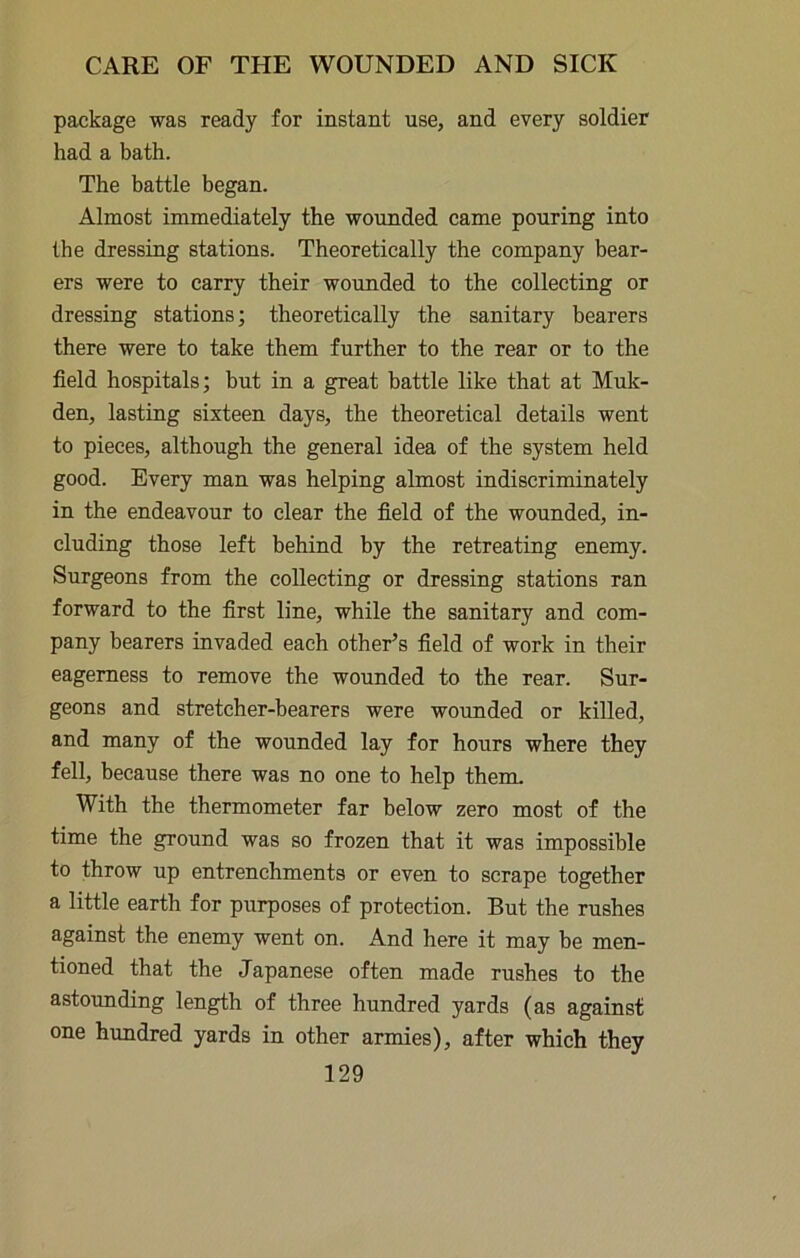 package was ready for instant use, and every soldier had a bath. The battle began. Almost immediately the wounded came pouring into the dressing stations. Theoretically the company bear- ers were to carry their wounded to the collecting or dressing stations; theoretically the sanitary bearers there were to take them further to the rear or to the field hospitals; hut in a great battle like that at Muk- den, lasting sixteen days, the theoretical details went to pieces, although the general idea of the system held good. Every man was helping almost indiscriminately in the endeavour to clear the field of the wounded, in- cluding those left behind by the retreating enemy. Surgeons from the collecting or dressing stations ran forward to the first line, while the sanitary and com- pany bearers invaded each other’s field of work in their eagerness to remove the wounded to the rear. Sur- geons and stretcher-bearers were wounded or killed, and many of the wounded lay for hours where they fell, because there was no one to help them. With the thermometer far below zero most of the time the ground was so frozen that it was impossible to throw up entrenchments or even to scrape together a little earth for purposes of protection. But the rushes against the enemy went on. And here it may be men- tioned that the Japanese often made rushes to the astounding length of three hundred yards (as against one hundred yards in other armies), after which they
