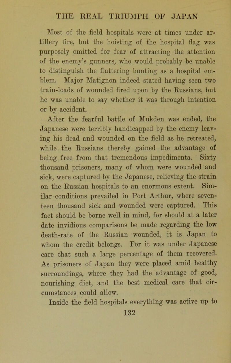 !Most of the field hospitals were at times under ar- tillery fire, but the hoisting of the hospital flag was purposely omitted for fear of attracting the attention of the enemy’s gunners, who would probably be unable to distinguish the fluttering hunting as a hospital em- blem. Major Matignon indeed stated having seen two train-loads of wounded fired upon by the Russians, but he was unable to say whether it was through intention or by accident. After the fearful battle of Mukden was ended, the Japanese were terribly handicapped by the enemy leav- ing his dead and wounded on the field as he retreated, while the Russians thereby gained the advantage of being free from that tremendous impedimenta. Sixty thousand prisoners, many of whom were wounded and sick, were captured by the Japanese, relieving the strain on the Russian hospitals to an enormous extent. Sim- ilar conditions prevailed in Port Arthur, where seven- teen thousand sick and wounded were captured. This fact should be borne well in mind, for should at a later date invidious comparisons be made regarding the low death-rate of the Russian wounded, it is Japan to w^hom the credit belongs. For it was under Japanese care that such a large percentage of them recovered. As prisoners of Japan they were placed amid healthy surroundings, where they had the advantage of good, nourishing diet, and the best medical care that cir- cumstances could allow. Inside the field hospitals everything was active up to