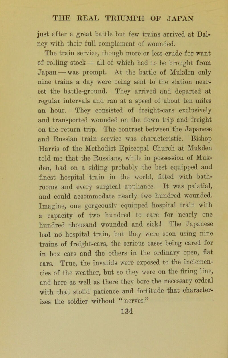 just after a great battle but few trains arrived at Dal- ney with their full complement of wounded. The train service, though more or less crude for want of rolling stock — all of which had to be brought from Japan — was prompt. At the battle of Mukden only nine trains a day were being sent to the station near- est the battle-ground. They arrived and departed at regular intervals and ran at a speed of about ten miles an hour. They consisted of freight-cars exclusively and transported wounded on the down trip and freight on the return trip. The contrast between the Japanese and Russian train service was characteristic. Bishop Harris of the Methodist Episcopal Church at Mukden told me that the Russians, while in possession of Muk- den, had on a siding probably the best equipped and finest hospital train in the world, fitted with bath- rooms and every surgical appliance. It was palatial, and could accommodate nearly two hundred wounded. Imagine, one gorgeously equipped hospital train with a capacity of two hundred to care for nearly one hundred thousand wounded and sick ! The Japanese had no hospital train, but they were soon using nine trains of freight-cars, the serious cases being cared for in box cars and the others in the ordinary open, flat cars. True, the invalids were exposed to the inclemen- cies of the weather, but so they were on the firing line, and here as well as there they bore the necessary ordeal with that stolid patience and fortitude that character- izes the soldier without “nerves.”