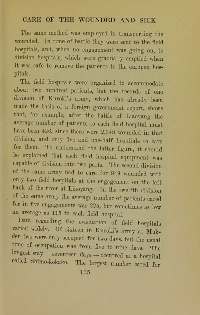 The same method was employed in transporting the wounded. In time of battle they were sent to the field hospitals, and, when no engagement was going on, to division hospitals, which were gradually emptied when it was safe to remove the patients to the etappen hos- pitals. The field hospitals were organized to accommodate about two hundred patients, but the records of one division of Kuroki’s army, which has already been made the basis of a foreign government report, shows that, for example, after the battle of Liaoyang the average number of patients to each field hospital must have been 426, since there were 2,348 wounded in that division, and only five and one-half hospitals to care for them. To understand the latter figure, it should be explained that each field hospital equipment was capable of division into two parts. The second division of the same army had to care for 849 wounded with only two field hospitals at the engagement on the left bank of the river at Liaoyang. In the twelfth division of the same army the average number of patients cared for in five engagements was 225, but sometimes as low an average as 115 to each field hospital. Data regarding the evacuation of field hospitals varied widely. Of sixteen in Kuroki’s army at Muk- den two were only occupied for two days, but the usual time of occupation was from five to nine days. The longest stay seventeen days — occurred at a hospital called Shimo-kokako. The largest number cared for