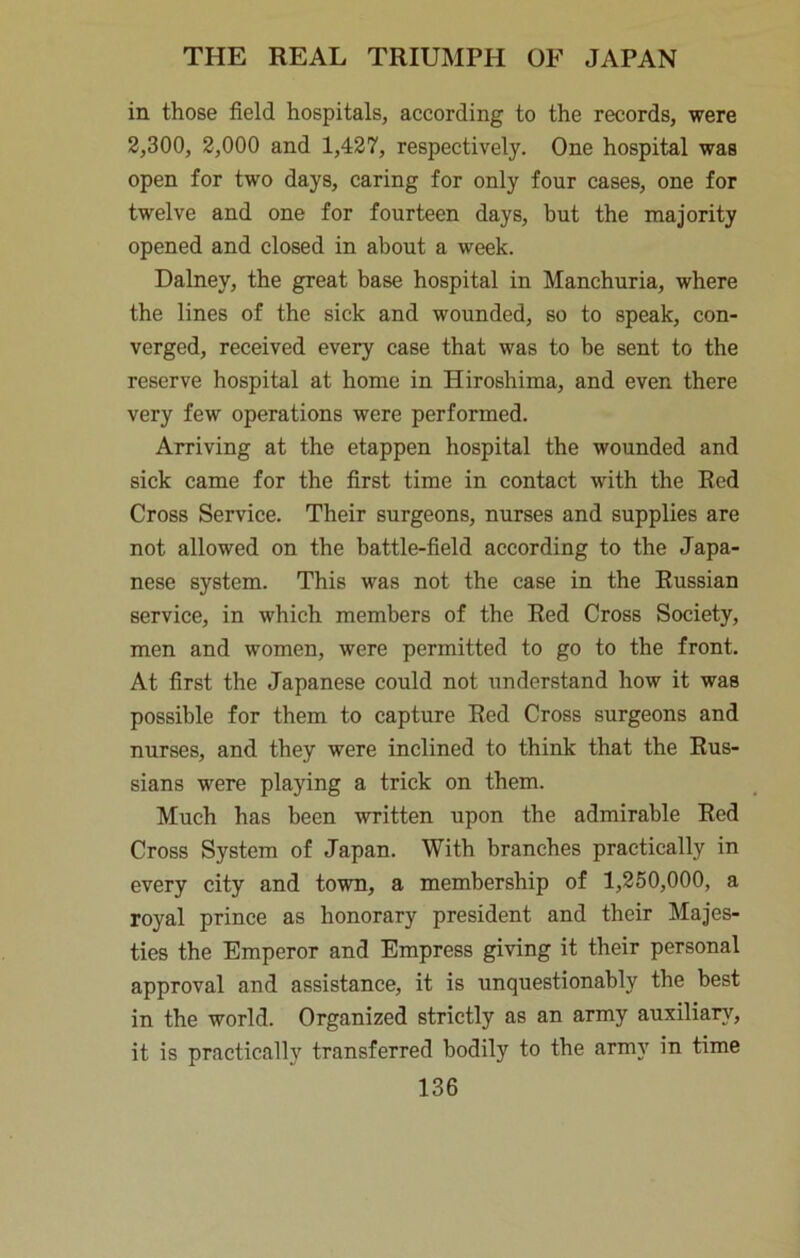 in those field hospitals, according to the records, were 2,300, 2,000 and 1,427, respectively. One hospital was open for two days, caring for only four cases, one for twelve and one for fourteen days, but the majority opened and closed in about a week. Dalney, the great base hospital in Manchuria, where the lines of the sick and wounded, so to speak, con- verged, received every case that was to be sent to the reserve hospital at home in Hiroshima, and even there very few operations were performed. Arriving at the etappen hospital the wounded and sick came for the first time in contact with the Red Cross Service. Their surgeons, nurses and supplies are not allowed on the battle-field according to the Japa- nese system. This was not the case in the Russian service, in which members of the Red Cross Society, men and women, were permitted to go to the front. At first the Japanese could not understand how it was possible for them to capture Red Cross surgeons and nurses, and they were inclined to think that the Rus- sians were playing a trick on them. Much has been written upon the admirable Red Cross System of Japan. With branches practically in every city and town, a membership of 1,260,000, a royal prince as honorary president and their Majes- ties the Emperor and Empress giving it their personal approval and assistance, it is unquestionably the best in the world. Organized strictly as an army auxiliar}’^, it is practically transferred bodily to the army in time