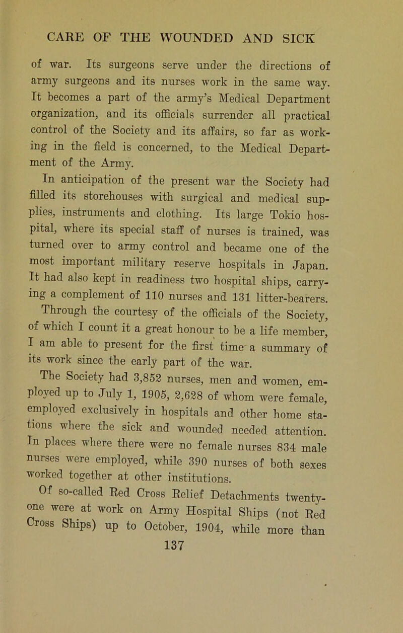 of war. Its surgeons serve under the directions of army surgeons and its nurses work in the same way. It becomes a part of the army’s Medical Department organization, and its officials surrender all practical control of the Society and its affairs, so far as work- ing in the field is concerned, to the Medical Depart- ment of the Army. In anticipation of the present war the Society had filled its storehouses with surgical and medical sup- plies, instruments and clothing. Its large Tokio hos- pital, where its special staff of nurses is trained, was turned over to army control and became one of the most important military reserve hospitals in Japan. It had also kept in readiness two hospital ships, carry- ing a complement of 110 nurses and 131 litter-bearers. Through the courtesy of the officials of the Society, of which I count it a great honour to be a life member, I am able to present for the first time' a summary of its work since the early part of the war. The Society had 3,852 nurses, men and women, em- ployed up to July 1, 1905, 2,628 of whom were female, employed exclusively in hospitals and other home sta- tions where the sick and wounded needed attention. In places where there were no female nurses 834 male nurses were employed, while 390 nurses of both sexes worked together at other institutions. Of so-called Red Cross Relief Detachments twenty- one were at work on Army Hospital Ships (not Red Cross Ships) up to October, 1904, while more than
