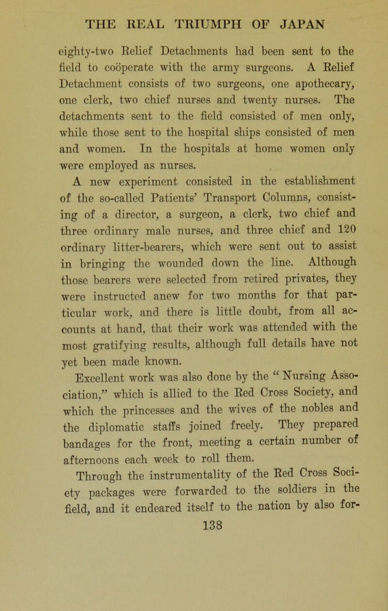eighty-two Relief Detachments had been sent to the field to cooperate with the army surgeons. A Relief Detachment consists of two surgeons, one apothecary, one clerk, two chief nurses and twenty nurses. The detachments sent to the field consisted of men only, while those sent to the hospital ships consisted of men and women. In the hospitals at home women only were employed as nurses. A new experiment consisted in the establishment of the so-called Patients’ Transport Columns, consist- ing of a director, a surgeon, a clerk, two chief and three ordinary male nurses, and three chief and 120 ordinary litter-bearers, which were sent out to assist in bringing the wounded down the line. Although those bearers were selected from retired privates, they were instructed anew for two months for that par- ticular work, and there is little doubt, from all ac- counts at hand, that their work was attended with the most gratifying results, although full details have not yet been made known. Excellent work was also done by the “ Nursing Asso- ciation,” which is allied to the Red Cross Society, and which the princesses and the wives of the nobles and the diplomatic staffs joined freely. They prepared bandages for the front, meeting a certain number of afternoons each week to roll them. Through the instrumentality of the Red Cross Soci- ety packages were forwarded to the soldiers in the field, and it endeared itself to the nation by also for-