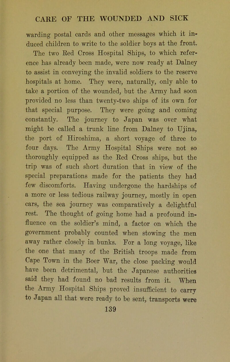 warding postal cards and other messages which it in- duced children to write to the soldier boys at the front. The two Red Cross Hospital Ships, to which refer- ence has already been made, were now ready at Dalney to assist in conveying the invalid soldiers to the reserve hospitals at home. They were, naturally, only able to take a portion of the wounded, but the Army had soon provided no less than twenty-two ships of its own for that special purpose. They were going and coming constantly. The Journey to Japan was over what might be called a trunk line from Dalney to IJjina, the port of Hiroshima, a short voyage of three to four days. The Army Hospital Ships were not so thoroughly equipped as the Red Cross ships, but the trip was of such short duration that in view of the special preparations made for the patients they had few discomforts. Having undergone the hardships of a more or less tedious railway journey, mostly in open cars, the sea journey was comparatively a delightful rest. The thought of going home had a profound in- fluence on the soldier’s mind, a factor on which the government probably counted when stowing the men away rather closely in hunks. For a long voyage, like the one that many of the British troops made from Cape Town in the Boer War, the close packing would have been detrimental, hut the Japanese authorities said they had found no bad results from it. When the Army Hospital Ships proved insufficient to carry to Japan all that were ready to be sent, transports were