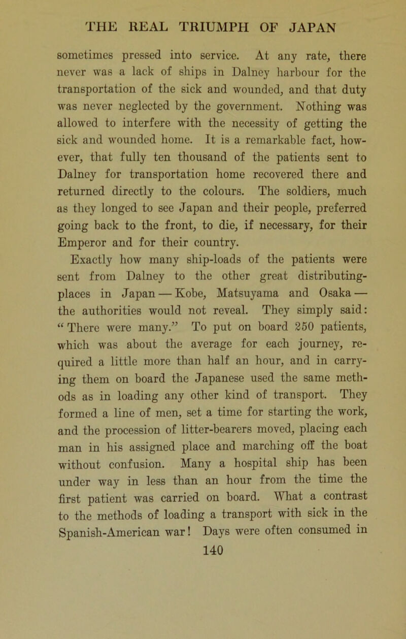 soinetiines pressed into service. At any rate, there never was a lack of ships in Dalney harbour for the transportation of the sick and wounded, and that duty was never neglected by the government. Nothing was allowed to interfere with the necessity of getting the sick and wounded home. It is a remarkable fact, how- ever, that fully ten thousand of the patients sent to Dalney for transportation home recovered there and returned directly to the colours. The soldiers, much as they longed to see Japan and their people, preferred going back to the front, to die, if necessary, for their Emperor and for their country. Exactly how many ship-loads of the patients were sent from Dalney to the other great distributing- places in Japan — Kobe, Matsuyama and Osaka — the authorities would not reveal. They simply said: “ There were many.” To put on board 250 patients, which was about the average for each journey, re- quired a little more than half an hour, and in carry- ing them on board the Japanese used the same meth- ods as in loading any other kind of transport. They formed a line of men, set a time for starting the w'ork, and the procession of litter-bearers moved, placing each man in his assigned place and marching off the boat without confusion. Many a hospital ship has been under way in less than an hour from the time the first patient was carried on board. Wliat a contrast to the methods of loading a transport with sick in the Spanish-American war! Days were often consumed in