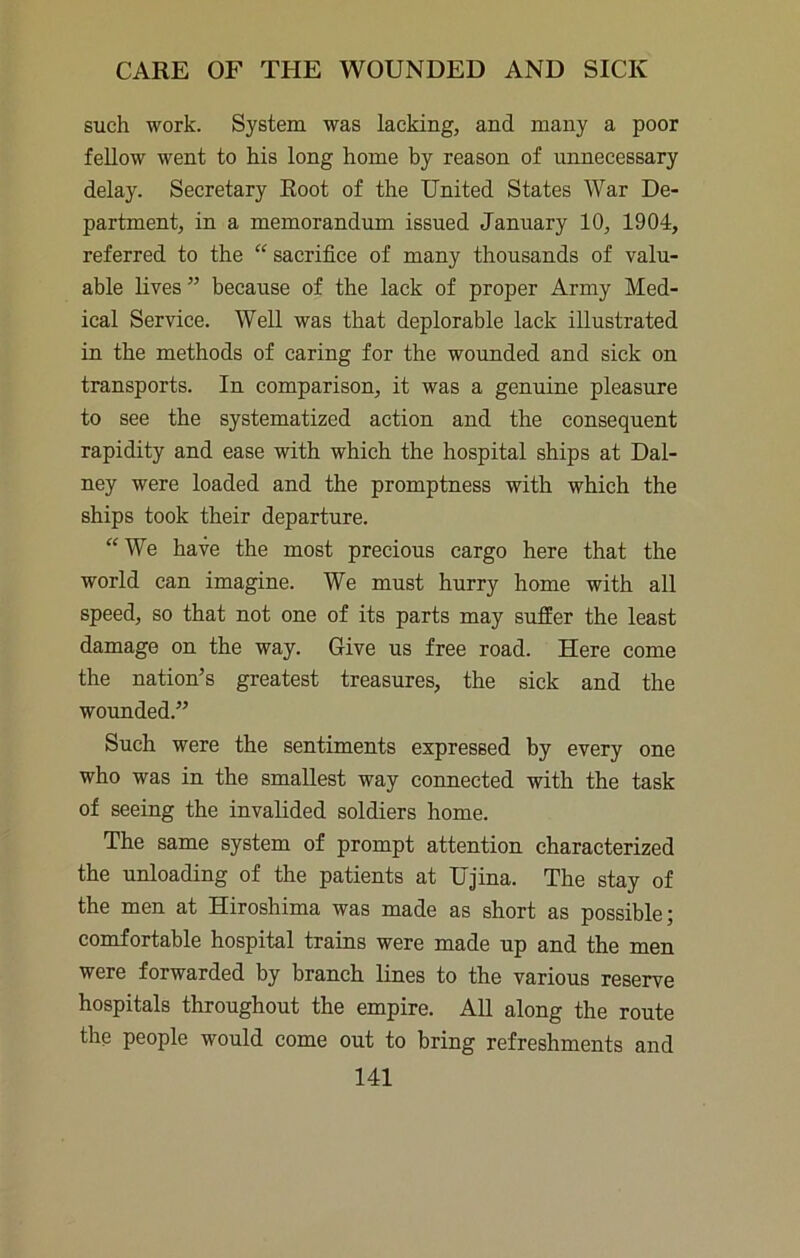 such work. System was lacking, and many a poor fellow went to his long home by reason of unnecessary delay. Secretary Root of the United States War De- partment, in a memorandum issued January 10, 1904, referred to the “ sacrifice of many thousands of valu- able lives ” because of the lack of proper Army Med- ical Service. Well was that deplorable lack illustrated in the methods of caring for the wounded and sick on transports. In comparison, it was a genuine pleasure to see the systematized action and the consequent rapidity and ease with which the hospital ships at Dal- ney were loaded and the promptness with which the ships took their departure. “We have the most precious cargo here that the world can imagine. We must hurry home with all speed, so that not one of its parts may suffer the least damage on the way. Give us free road. Here come the nation’s greatest treasures, the sick and the wounded.” Such were the sentiments expressed by every one who was in the smallest way connected with the task of seeing the invalided soldiers home. The same system of prompt attention characterized the unloading of the patients at Ujina. The stay of the men at Hiroshima was made as short as possible; comfortable hospital trains were made up and the men were forwarded by branch lines to the various reserve hospitals throughout the empire. AU along the route the people would come out to bring refreshments and