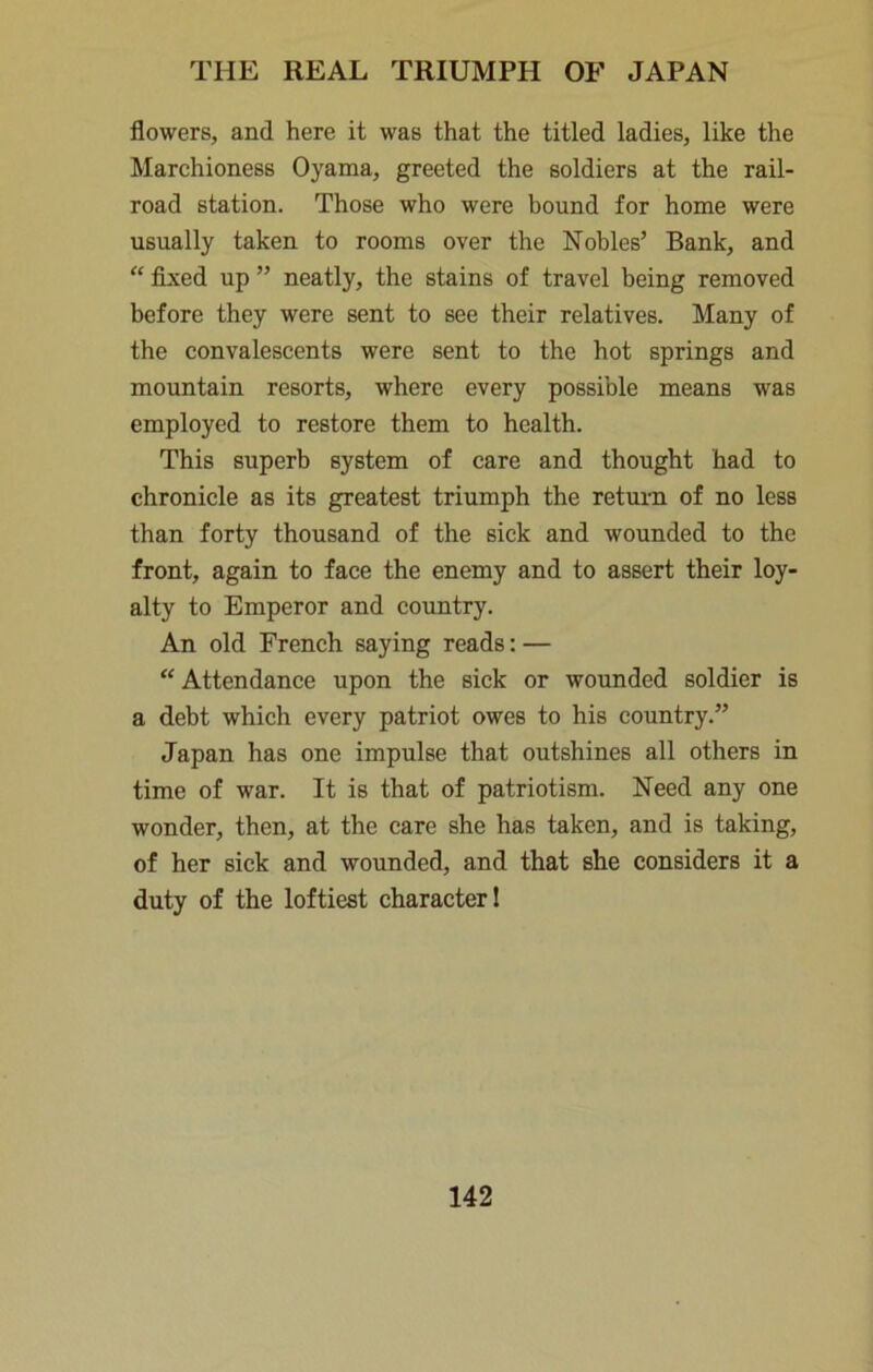 flowers, and here it was that the titled ladies, like the Marchioness Oyama, greeted the soldiers at the rail- road station. Those who were bound for home were usually taken to rooms over the Nobles’ Bank, and “ fi^ed up ” neatly, the stains of travel being removed before they were sent to see their relatives. Many of the convalescents were sent to the hot springs and mountain resorts, where every possible means was employed to restore them to health. This superb system of care and thought had to chronicle as its greatest triumph the return of no less than forty thousand of the sick and wounded to the front, again to face the enemy and to assert their loy- alty to Emperor and country. An old French saying reads: —  Attendance upon the sick or wounded soldier is a debt which every patriot owes to his country.” Japan has one impulse that outshines all others in time of war. It is that of patriotism. Need any one wonder, then, at the care she has taken, and is taking, of her sick and wounded, and that she considers it a duty of the loftiest character 1