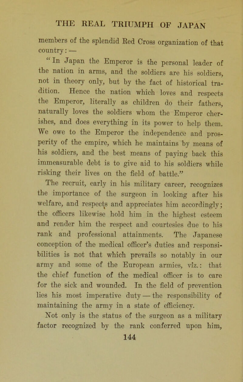 members of the splendid Red Cross organization of that country: — “ In Japan the Emperor is the personal leader of the nation in arms, and the soldiers are his soldiers, not in theory only, but by the fact of historical tra- dition. Hence the nation which loves and respects the Emperor, literally as children do their fathers, naturally loves the soldiers whom the Emperor cher- ishes, and does everything in its power to help them. We owe to the Emperor the independence and pros- perity of the empire, which he maintains by means of his soldiers, and the best means of paying back this immeasurable debt is to give aid to his soldiers while risking their lives on the field of battle.” The recruit, early in his military career, recognizes the importance of the surgeon in looking after his welfare, and respects and appreciates him accordingly; the officers likewise hold him in the highest esteem and render him the respect and courtesies due to his rank and professional attainments. The Japanese conception of the medical officer’s duties and responsi- bilities is not that which prevails so notably in our army and some of the European armies, viz.; that the chief function of the medical officer is to care for the sick and wounded. In the field of prevention lies his most imperative duty — the responsibility of maintaining the army in a state of efficiency. Not only is the status of the surgeon as a military factor recognized by the rank conferred upon him,