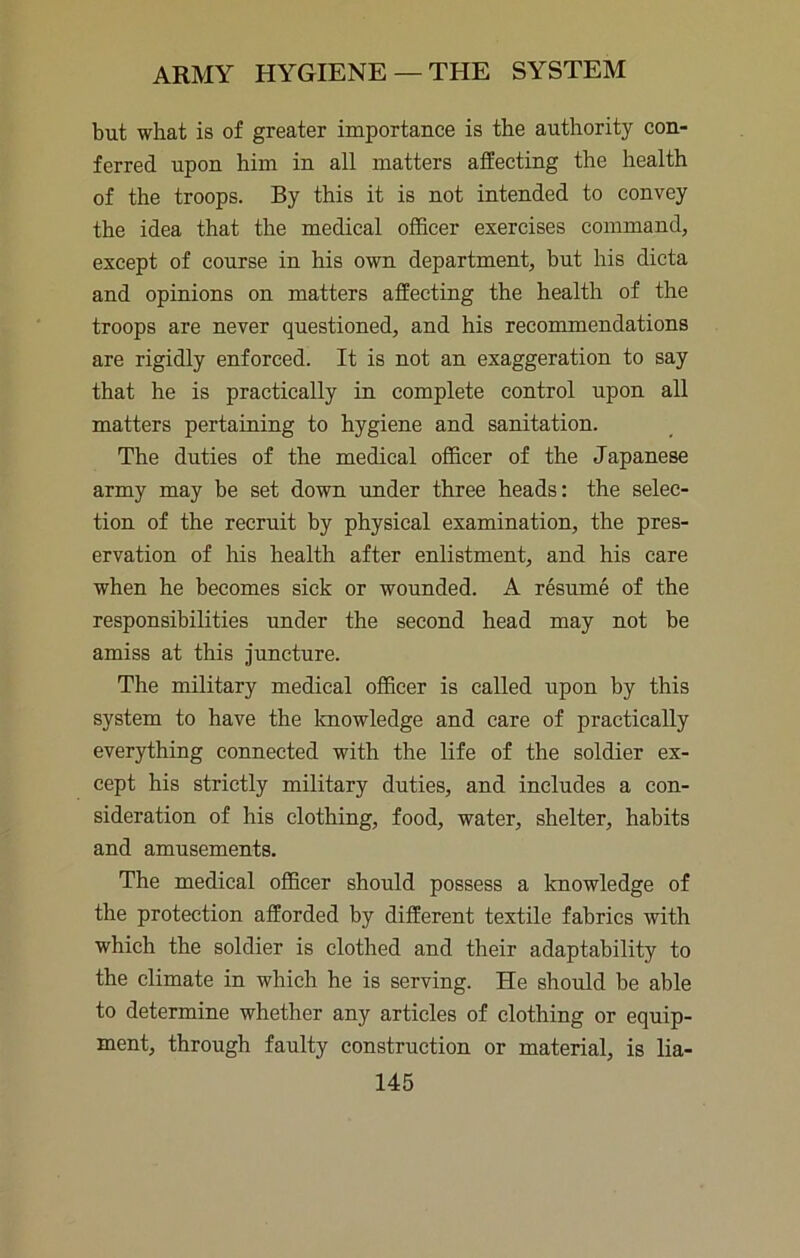 ARMY HYGIENE —THE SYSTEM but what is of greater importance is the authority con- ferred upon him in all matters affecting the health of the troops. By this it is not intended to convey the idea that the medical officer exercises command, except of course in his own department, but his dicta and opinions on matters affecting the health of the troops are never questioned, and his recommendations are rigidly enforced. It is not an exaggeration to say that he is practically in complete control upon all matters pertaining to hygiene and sanitation. The duties of the medical officer of the Japanese army may be set down under three heads: the selec- tion of the recruit by physical examination, the pres- ervation of his health after enlistment, and his care when he becomes sick or wounded. A resume of the responsibilities under the second head may not be amiss at this juncture. The military medical officer is called upon by this system to have the knowledge and care of practically everything connected with the life of the soldier ex- cept his strictly military duties, and includes a con- sideration of his clothing, food, water, shelter, habits and amusements. The medical officer should possess a knowledge of the protection afforded by different textile fabrics with which the soldier is clothed and their adaptability to the climate in which he is serving. He should be able to determine whether any articles of clothing or equip- ment, through faulty construction or material, is lia-