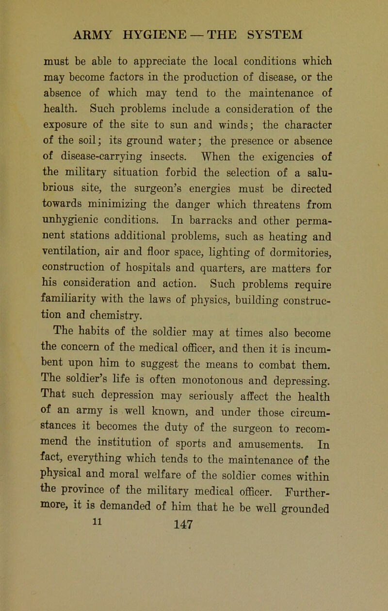 must be able to appreciate the local conditions which may become factors in the production of disease, or the absence of which may tend to the maintenance of health. Such problems include a consideration of the exposure of the site to sim and winds; the character of the soil; its ground water; the presence or absence of disease-carrying insects. When the exigencies of the military situation forbid the selection of a salu- brious site, the surgeon’s energies must be directed towards minimizing the danger which threatens from unhygienic conditions. In barracks and other perma- nent stations additional problems, such as heating and ventilation, air and floor space, lighting of dormitories, construction of hospitals and quarters, are matters for his consideration and action. Such problems require familiarity with the laws of physics, building construc- tion and chemistry. The habits of the soldier may at times also become the concern of the medical oflBcer, and then it is incum- bent upon him to suggest the means to combat them. The soldier’s life is often monotonous and depressing. That such depression may seriously affect the health of an army is well known, and under those circum- stances it becomes the duty of the surgeon to recom- mend the institution of sports and amusements. In fact, everything which tends to the maintenance of the physical and moral welfare of the soldier comes within the province of the military medical officer. Further- more, it is demanded of him that he be well grounded