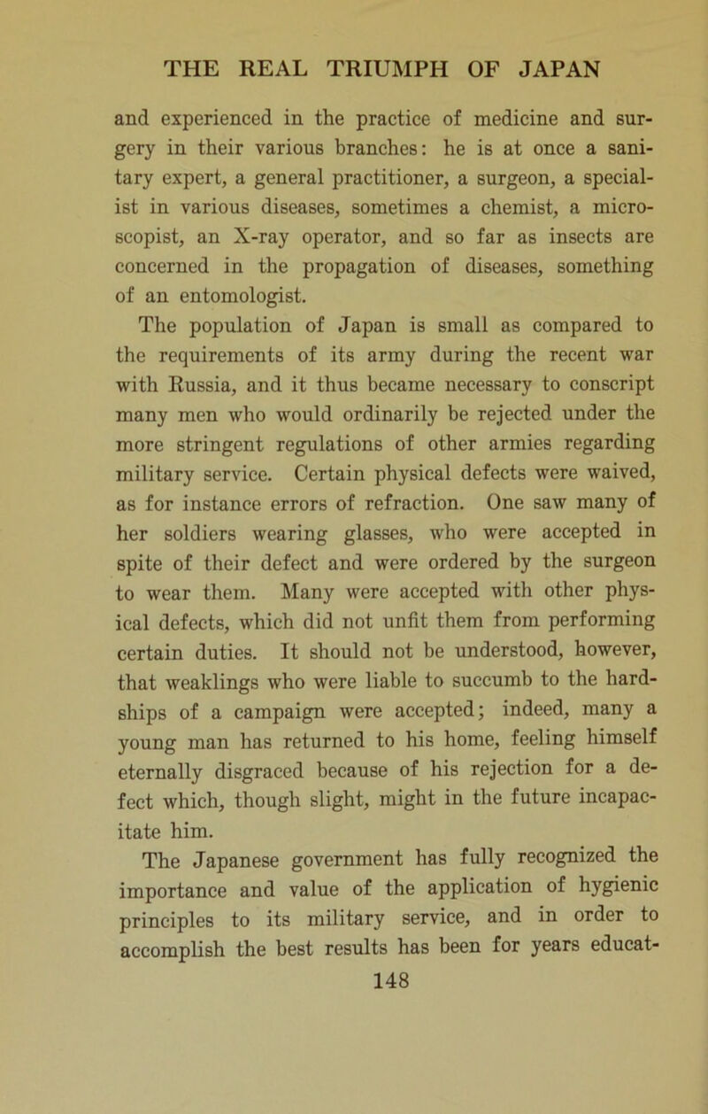 and experienced in the practice of medicine and sur- gery in their various branches: he is at once a sani- tary expert, a general practitioner, a surgeon, a special- ist in various diseases, sometimes a chemist, a micro- scopist, an X-ray operator, and so far as insects are concerned in the propagation of diseases, something of an entomologist. The population of Japan is small as compared to the requirements of its army during the recent war with Russia, and it thus became necessary to conscript many men who would ordinarily be rejected under the more stringent regulations of other armies regarding military service. Certain physical defects were waived, as for instance errors of refraction. One saw many of her soldiers wearing glasses, who were accepted in spite of their defect and were ordered by the surgeon to wear them. Many were accepted with other phys- ical defects, which did not unfit them from performing certain duties. It should not be understood, however, that weaklings who were liable to succumb to the hard- ships of a campaign were accepted; indeed, many a young man has returned to his home, feeling himself eternally disgraced because of his rejection for a de- fect which, though slight, might in the future incapac- itate him. The Japanese government has fully recognized the importance and value of the application of hygienic principles to its military service, and in order to accomplish the best results has been for years educat-
