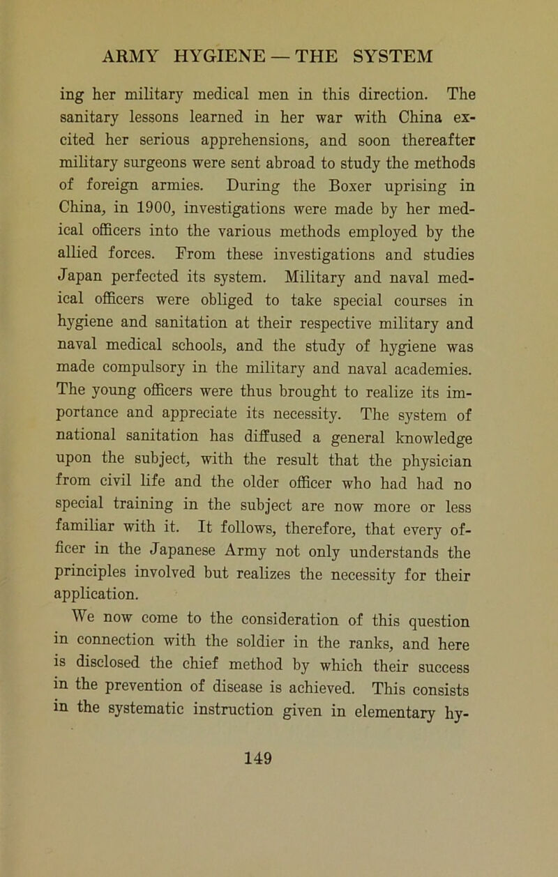 ing her military medical men in this direction. The sanitary lessons learned in her war with China ex- cited her serious apprehensions, and soon thereafter military surgeons were sent abroad to study the methods of foreign armies. During the Boxer uprising in China, in 1900, investigations were made by her med- ical officers into the various methods employed by the allied forces. From these investigations and studies Japan perfected its system. Military and naval med- ical officers were obliged to take special courses in hygiene and sanitation at their respective military and naval medical schools, and the study of hygiene was made compulsory in the military and naval academies. The young officers were thus brought to realize its im- portance and appreciate its necessity. The system of national sanitation has diffused a general knowledge upon the subject, with the result that the physician from civil life and the older officer who had had no special training in the subject are now more or less familiar with it. It follows, therefore, that every of- ficer in the Japanese Army not only understands the principles involved but realizes the necessity for their application. We now come to the consideration of this question in connection with the soldier in the ranks, and here is disclosed the chief method by which their success in the prevention of disease is achieved. This consists in the systematic instruction given in elementary hy-