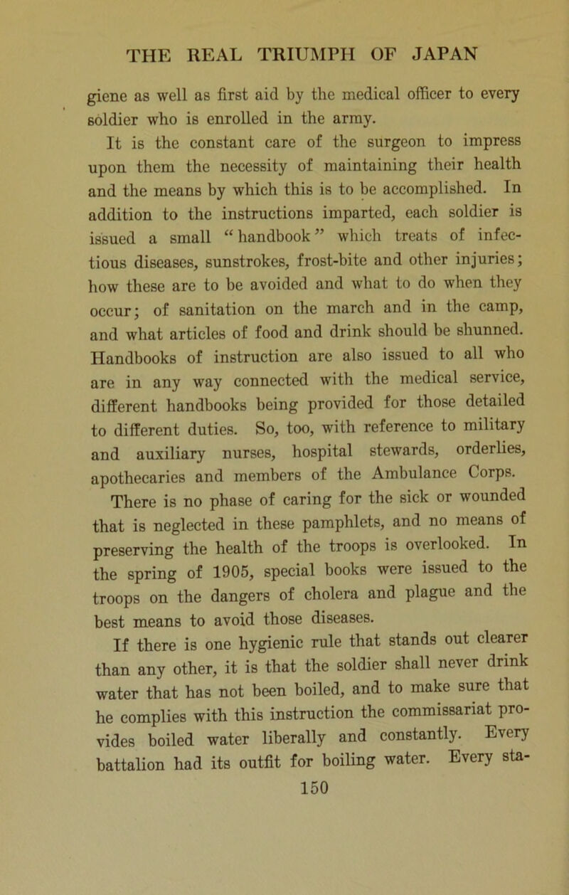 giene as well as first aid by the medical officer to every soldier who is enrolled in the army. It is the constant care of the surgeon to impress upon them the necessity of maintaining their health and the means by which this is to be accomplished. In addition to the instructions imparted, each soldier is issued a small “handbook” which treats of infec- tious diseases, sunstrokes, frost-bite and other injuries; how these are to be avoided and what to do when they occur; of sanitation on the march and in the camp, and what articles of food and drink should be shunned. Handbooks of instruction are also issued to all who are in any way connected with the medical service, different handbooks being provided for those detailed to different duties. So, too, with reference to military and auxiliary nurses, hospital stewards, orderlies, apothecaries and members of the Ambulance Corps. There is no phase of caring for the sick or wounded that is neglected in these pamphlets, and no means of preserving the health of the troops is overlooked. In the spring of 1905, special books were issued to the troops on the dangers of cholera and plague and the best means to avoid those diseases. If there is one hygienic rule that stands out clearer than any other, it is that the soldier shall never drink water that has not been boiled, and to make sure that he complies with this instruction the commissariat pro- vides boiled water liberally and constantly. Every battalion had its outfit for boiling water. Every sta-