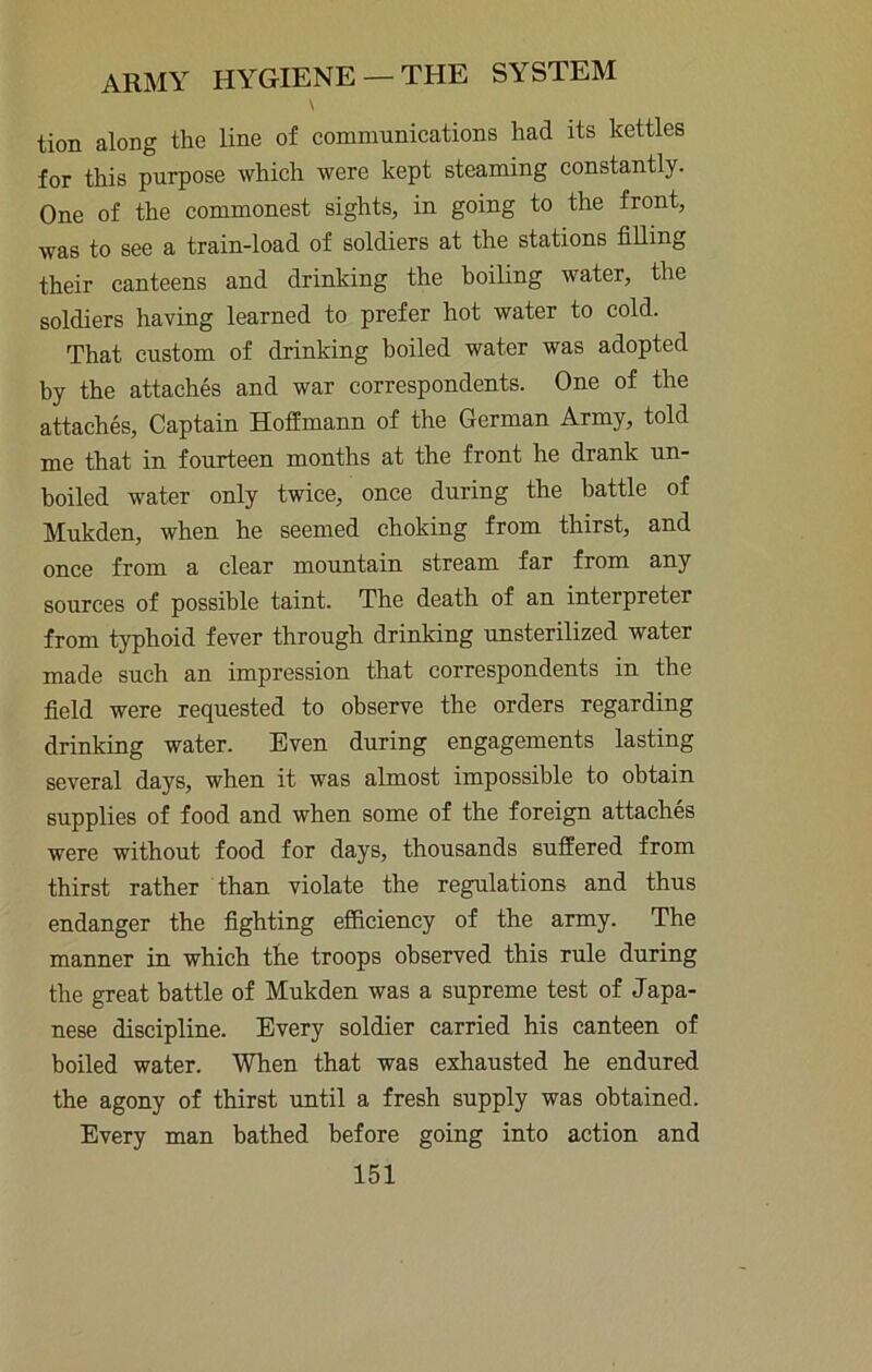 \ tion along the line of communications had its kettles for this purpose which were kept steaming constantly. One of the commonest sights, in going to the front, was to see a train-load of soldiers at the stations filling their canteens and drinking the boiling water, the soldiers having learned to prefer hot water to cold. That custom of drinking hoiled water was adopted by the attaches and war correspondents. One of the attaches. Captain Hoffmann of the German Army, told me that in fourteen months at the front he drank un- boiled water only twice, once during the battle of Mukden, when he seemed choking from thirst, and once from a clear mountain stream far from any sources of possible taint. The death of an interpreter from typhoid fever through drinking unsterilized water made such an impression that correspondents in the field were requested to observe the orders regarding drinking water. Even during engagements lasting several days, when it was almost impossible to obtain supplies of food and when some of the foreign attaches were without food for days, thousands suffered from thirst rather than violate the regulations and thus endanger the fighting efficiency of the army. The manner in which the troops observed this rule during the great battle of Mukden was a supreme test of Japa- nese discipline. Every soldier carried his canteen of boiled water. When that was exhausted he endured the agony of thirst until a fresh supply was obtained. Every man bathed before going into action and