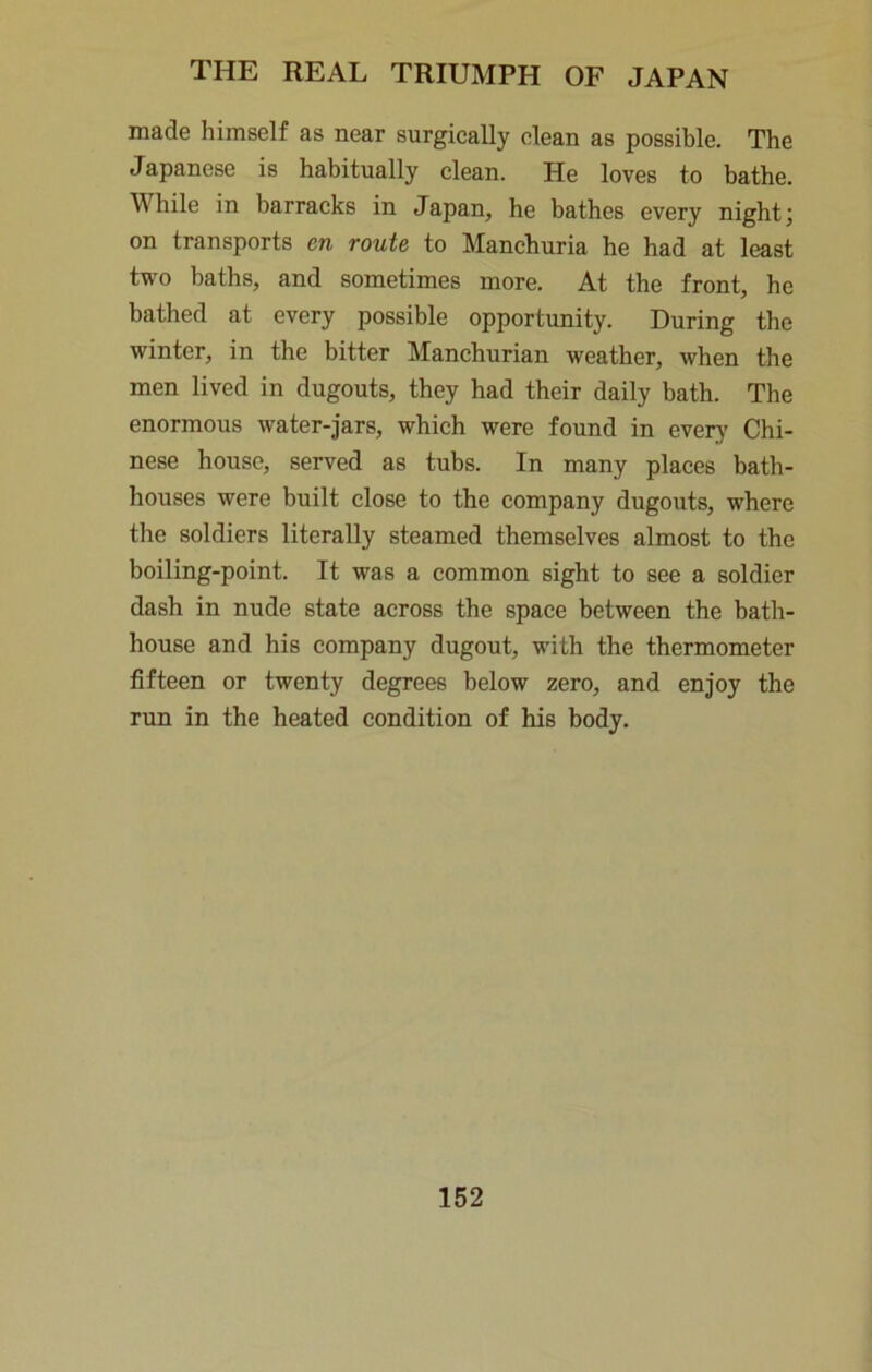 made himself as near surgically clean as possible. The Japanese is habitually clean. He loves to bathe. While in barracks in Japan, he bathes every night j on transports en route to Manchuria he had at least two baths, and sometimes more. At the front, he bathed at every possible opportunity. During the winter, in the bitter Manchurian weather, when the men lived in dugouts, they had their daily bath. The enormous water-jars, which were found in every Chi- nese house, served as tubs. In many places bath- houses were built close to the company dugouts, where the soldiers literally steamed themselves almost to the boiling-point. It was a common sight to see a soldier dash in nude state across the space between the bath- house and his company dugout, with the thermometer fifteen or twenty degrees below zero, and enjoy the run in the heated condition of his body.