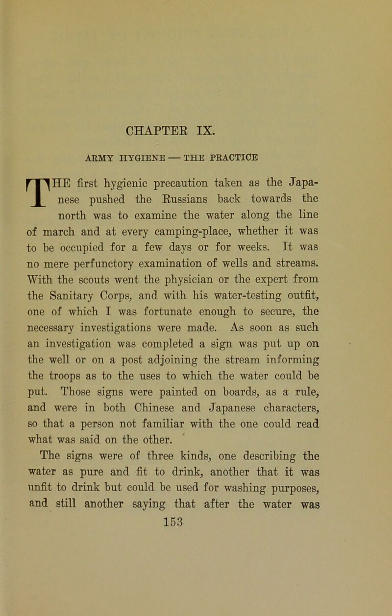 CHAPTER IX. AEMY HYGIENE — THE PRACTICE The first hygienic precaution taken as the Japa- nese pushed the Russians back towards the north was to examine the water along the line of march and at every camping-place, whether it was to be occupied for a few days or for weeks. It was no mere perfunctory examination of wells and streams. With the scouts went the physician or the expert from the Sanitary Corps, and with his water-testing outfit, one of which I was fortunate enough to secure, the necessary investigations were made. As soon as such an investigation was completed a sign was put up on the well or on a post adjoining the stream informing the troops as to the uses to which the water could be put. Those signs were painted on boards, as a rule, and were in both Chinese and Japanese characters, so that a person not familiar with the one could read what was said on the other. The signs were of three kinds, one describing the water as pure and fit to drink, another that it was unfit to drink but could be used for washing purposes, and still another saying that after the water was