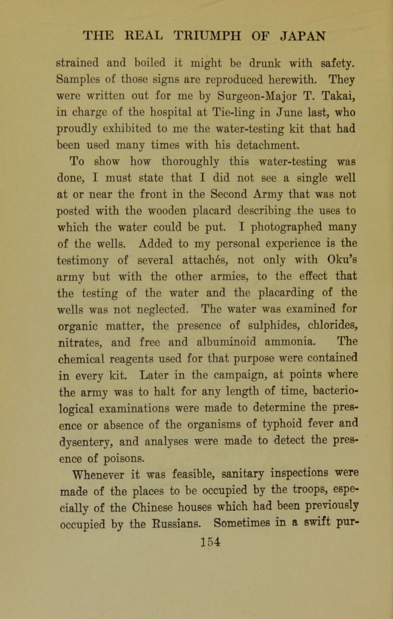 strained and boiled it might be drunk with safety. Samples of those signs are reproduced herewith. They were written out for me by Surgeon-Major T. Takai, in charge of the hospital at Tie-ling in June last, who proudly exhibited to me the water-testing kit that had been used many times with his detachment. To show how thoroughly this water-testing was done, I must state that I did not see a single well at or near the front in the Second Army that was not posted with the wooden placard describing the uses to which the water could be put. I photographed many of the wells. Added to my personal experience is the testimony of several attaches, not only with Oku’s army but with the other armies, to the effect that the testing of the water and the placarding of the wells was not neglected. The water was examined for organic matter, the presence of sulphides, chlorides, nitrates, and free and albuminoid ammonia. The chemical reagents used for that purpose were contained in every kit. Later in the campaign, at points where the army was to halt for any length of time, bacterio- logical examinations were made to determine the pres- ence or absence of the organisms of typhoid fever and dysentery, and analyses were made to detect the pres- ence of poisons. Whenever it was feasible, sanitary inspections were made of the places to be occupied by the troops, espe- cially of the Chinese houses which had been previously occupied by the Russians. Sometimes in a swift pur-