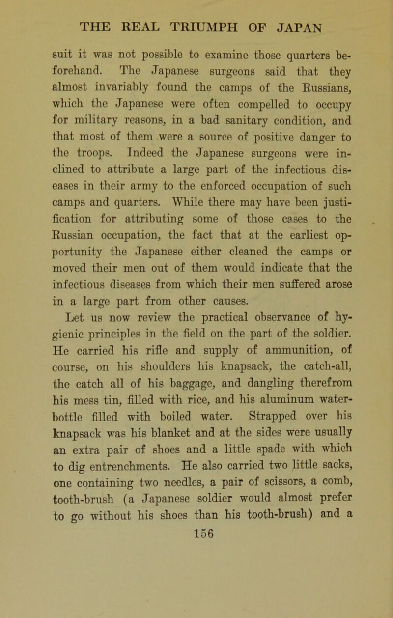 suit it was not possible to examine those quarters be- forehand. The Japanese surgeons said that they almost invariably found the camps of the Russians, which the Japanese were often compelled to occupy for military reasons, in a bad sanitary condition, and that most of them were a source of positive danger to the troops. Indeed the Japanese surgeons were in- clined to attribute a large part of the infectious dis- eases in their army to the enforced occupation of such camps and quarters. While there may have been justi- fication for attributing some of those cases to the Russian occupation, the fact that at the earliest op- portunity the Japanese either cleaned the camps or moved their men out of them would indicate that the infectious diseases from which their men suffered arose in a large part from other causes. Let us now review the practical observance of hy- gienic principles in the field on the part of the soldier. He carried his rifle and supply of ammunition, of course, on his shoulders his knapsack, the catch-all, the catch all of his baggage, and dangling therefrom his mess tin, filled with rice, and his aluminum water- bottle filled with boiled water. Strapped over his knapsack was his blanket and at the sides were usually an extra pair of shoes and a little spade with which to dig entrenchments. He also carried two little sacks, one containing two needles, a pair of scissors, a comb, tooth-brush (a Japanese soldier would almost prefer to go without his shoes than his tooth-brush) and a