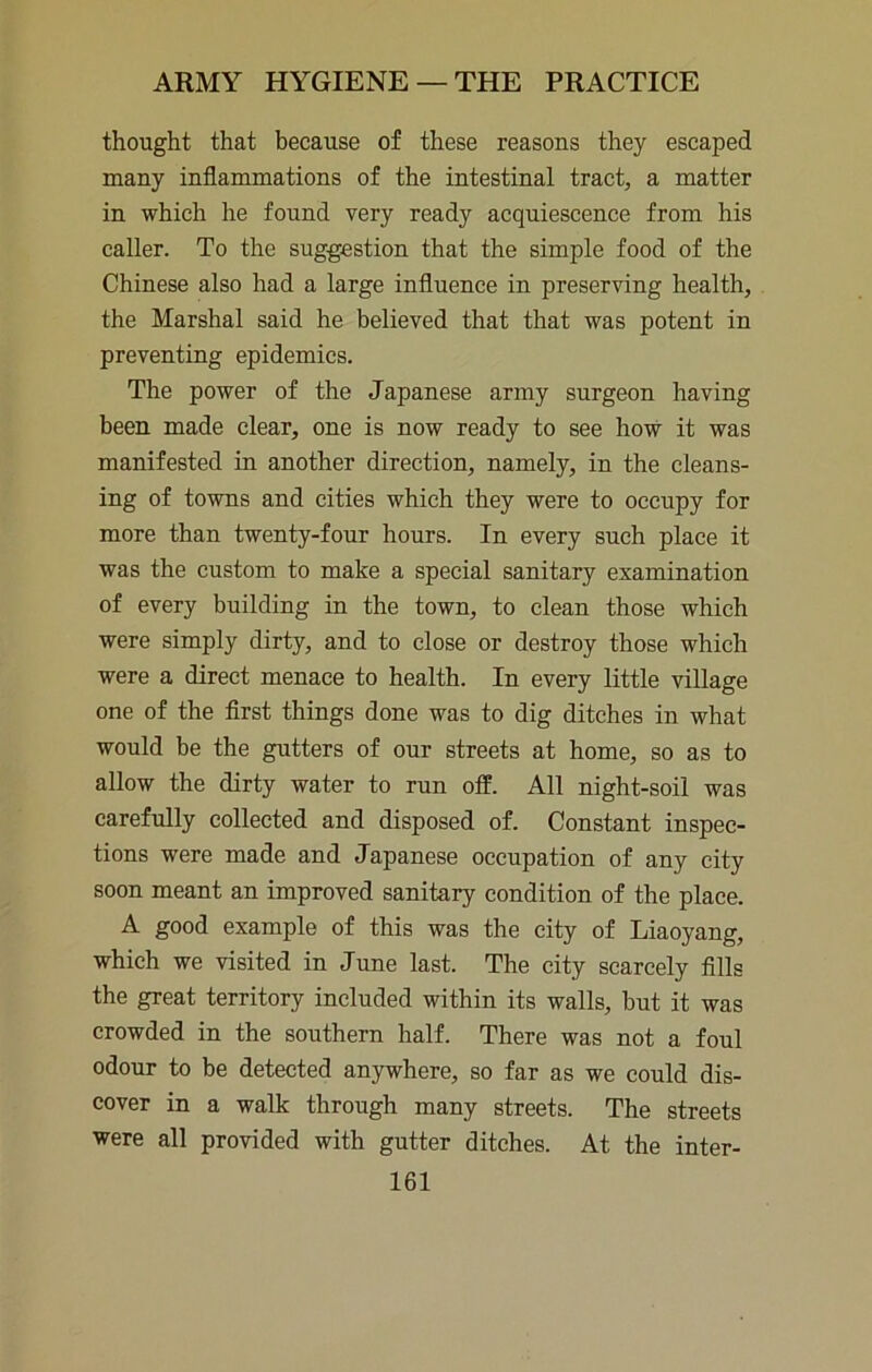 thought that because of these reasons they escaped many inflammations of the intestinal tract, a matter in which he found very ready acquiescence from his caller. To the suggestion that the simple food of the Chinese also had a large influence in preserving health, the Marshal said he believed that that was potent in preventing epidemics. The power of the Japanese army surgeon having been made clear, one is now ready to see how it was manifested in another direction, namely, in the cleans- ing of towns and cities which they were to occupy for more than twenty-four hours. In every such place it was the custom to make a special sanitary examination of every building in the town, to clean those which were simply dirty, and to close or destroy those which were a direct menace to health. In every little village one of the first things done was to dig ditches in what would be the gutters of our streets at home, so as to allow the dirty water to run off. All night-soil was carefully collected and disposed of. Constant inspec- tions were made and Japanese occupation of any city soon meant an improved sanitary condition of the place. A good example of this was the city of Liaoyang, which we visited in June last. The city scarcely fills the great territory included within its walls, but it was crowded in the southern half. There was not a foul odour to be detected anywhere, so far as we could dis- cover in a walk through many streets. The streets were all provided with gutter ditches. At the inter-