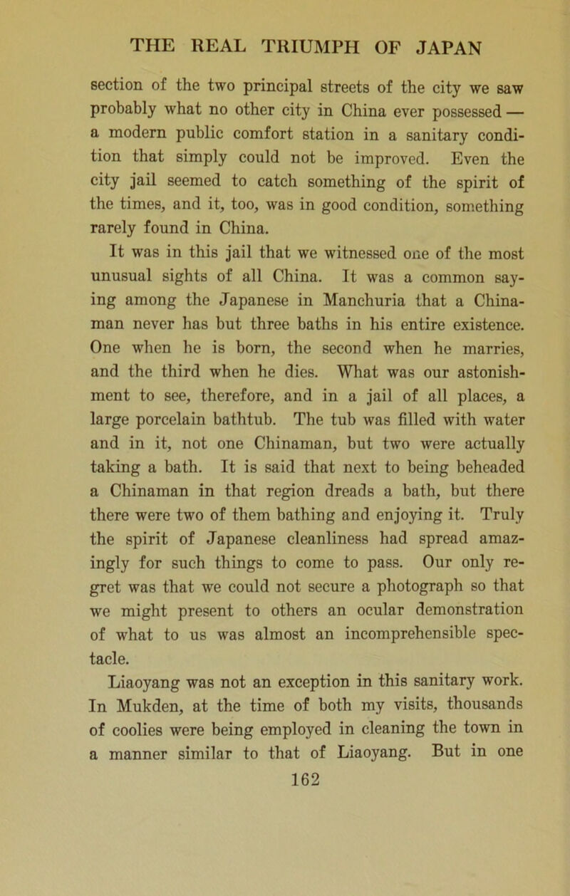 section of the two principal streets of the city we saw probably what no other city in China ever possessed — a modern public comfort station in a sanitary condi- tion that simply could not be improved. Even the city jail seemed to catch something of the spirit of the times, and it, too, was in good condition, something rarely found in China. It was in this jail that we witnessed one of the most unusual sights of all China. It was a common say- ing among the Japanese in Manchuria that a China- man never has but three baths in his entire existence. One when he is born, the second when he marries, and the third when he dies. What was our astonish- ment to see, therefore, and in a jail of all places, a large porcelain bathtub. The tub was filled with water and in it, not one Chinaman, but two were actually taking a bath. It is said that next to being beheaded a Chinaman in that region dreads a bath, but there there were two of them bathing and enjoying it. Truly the spirit of Japanese cleanliness had spread amaz- ingly for such things to come to pass. Our only re- gret was that we could not secure a photograph so that we might present to others an ocular demonstration of what to us was almost an incomprehensible spec- tacle. Liaoyang was not an exception in this sanitary work. In Mukden, at the time of both my visits, thousands of coolies were being employed in cleaning the town in a manner similar to that of Liaoyang. But in one