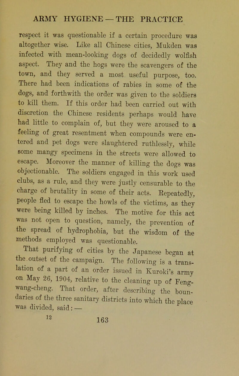 respect it was questionable if a certain procedure was altogether wise. Like all Chinese cities, Mukden was infected with mean-looking dogs of decidedly wolfish aspect. They and the hogs were the scavengers of the town, and they served a most useful purpose, too. There had been indications of rabies in some of the dogs, and forthwith the order was given to the soldiers to kill them. If this order had been carried out with discretion the Chinese residents perhaps would have had little to complain of, but they were aroused to a feeling of great resentment when compounds were en- tered and pet dogs were slaughtered ruthlessly, while some mangy specimens in the streets were allowed to escape. Moreover the manner of killing the dogs was objectionable. The soldiers engaged in this work used clubs, as a rule, and they were justly censurable to the charge of brutality in some of their acts. Repeatedly, people fled to escape the howls of the victims, as they were being killed by inches. The motive for this act was not open to question, namely, the prevention of the spread of hydrophobia, but the wisdom of the methods employed was questionable. That purifying of cities by the Japanese began at the outset of the campaign. The following is a trans- lation of a part of an order issued in Kuroki’s army on May 26, 1904, relative to the cleaning up of Feng- wang-cheng. That order, after describing the boun- daries of tbe three sanitary districts into which the place ■was divided, said: — 13