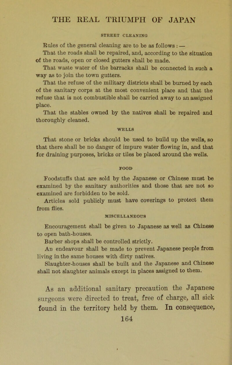 STREET CLEANING Rules of the general cleaning are to be as follows: — That the roads shall be repaired, and, according to the situation of the roads, open or closed gutters shall be made. That waste water of the barracks shall be connected in such a way as to join the town gutters. That the refuse of the military districts shall be burned by each of the sanitary corps at the most convenient place and that the refuse that is not combustible shall be carried away to an assigned place. That the stables owned by the natives shall be repaired and thoroughly cleaned. WELLS That stone or bricks should be used to build up the wells, so that there shall be no danger of impure water flowing in, and that for draining purposes, bricks or tiles be placed aroimd the wells. FOOD Foodstuffs that are sold by the Japanese or Chinese must be examined by the sanitary authorities and those that are not so examined are forbidden to be sold. Articles sold publicly must have coverings to protect them from flies. MISCELLANEOUS Encouragement shall be given to Japanese as well as Chinese to open bath-houses. Barber shops shall be controlled strictly. An endeavour shall be made to prevent Japanese people from living in the same houses with dirty natives. Slaughter-houses shall be built and the Japanese and Chinese shall not slaughter animals except in places assigned to them. As an additional sanitary precaution the Japanese surgeons were directed to treat, free of charge, all sick found in the territory held hy them. In consequence,