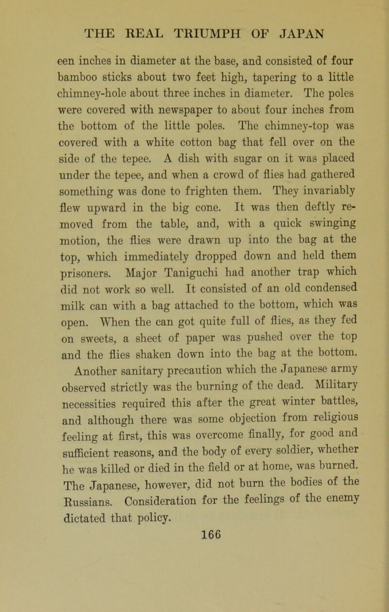 een inches in diameter at the base, and consisted of four bamboo sticks about two feet high, tapering to a little chimney-hole about three inches in diameter. The poles were covered with newspaper to about four inches from the bottom of the little poles. The chimney-top was covered with a white cotton bag that fell over on the side of the tepee. A dish with sugar on it was placed under the tepee, and when a crowd of flies had gathered something was done to frighten them. They invariably flew upward in the big cone. It was then deftly re- moved from the table, and, with a quick swinging motion, the flies were drawn up into the bag at the top, which immediately dropped down and held them prisoners. Major Taniguchi had another trap which did not work so well. It consisted of an old condensed milk can with a bag attached to the bottom, which was open. When the can got quite full of flies, as they fed on sweets, a sheet of paper was pushed over the top and the flies shaken down into the bag at the bottom. Another sanitary precaution which the Japanese army observed strictly was the burning of the dead. Military necessities required this after the great winter battles, and although there was some objection from religious feeling at first, this was overcome finally, for good and sufficient reasons, and the body of every soldier, whether he was killed or died in the field or at home, was burned. The Japanese, however, did not burn the bodies of the Russians. Consideration for the feelings of the enemy dictated that policy.