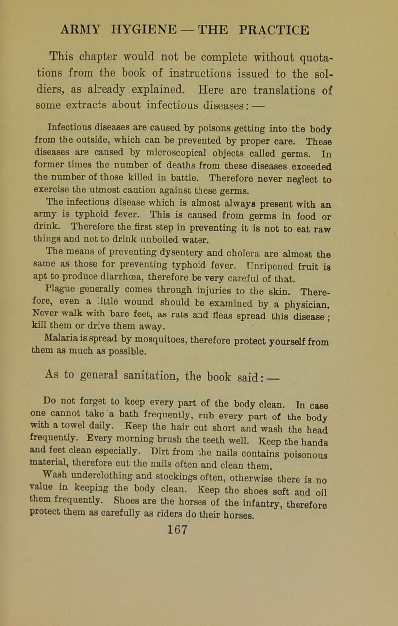 This chapter would not be complete without quota- tions from the book of instructions issued to the sol- diers, as already explained. Here are translations of some extracts about infectious diseases: — Infectious diseases are caused by poisons getting into the body from the outside, which can be prevented by proper care. These diseases are caused by microscopical objects called germs. In former times the number of deaths from these diseases exceeded the number of those killed in battle. Therefore never neglect to exercise the utmost caution against these germs. The infectious disease which is almost always present with an army is typhoid fever. This is caused from germs in food or drink. Therefore the first step in preventing it is not to eat raw things and not to drink unboiled water. The means of preventing dysentery and cholera are almost the same as those for preventing typhoid fever. Unripened fruit is apt to produce diarrhoea, therefore be very careful of that. Plague generally comes through injuries to the skin. There- fore, even a little wound should be examined by a physician. Never walk with bare feet, as rats and fleas spread this disease ; kill them or drive them away. Malaria is spread by mosquitoes, therefore protect yourself from them as much as possible. As to general sanitation, the book said: — Do not forget to keep every part of the body clean. In case one cannot take a bath frequently, rub every part of the body with a towel daily. Keep the hair cut short and wash the head frequently. Every morning brush the teeth well. Keep the hands and feet clean especially. Dirt from the nails contains poisonous material, therefore cut the nails often and clean them. Wash underclothing and stockings often, otherwise there is no value in keeping the body clean. Keep the shoes soft and oil them frequently. Shoes are the horses of the infantry, therefore protect them as carefully as riders do their horses.