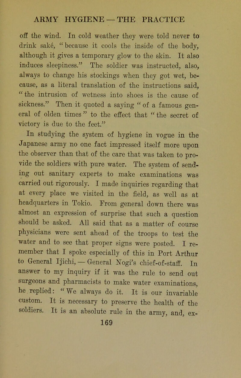ofip the wind. In cold weather they were told never to drink sake, “because it cools the inside of the body, although it gives a temporary glow to the skin. It also induces sleepiness.” The soldier was instructed, also, always to change his stockings when they got wet, be- cause, as a literal translation of the instructions said, “ the intrusion of wetness into shoes is the cause of sickness.” Then it quoted a saying “ of a famous gen- eral of olden times” to the effect that “the secret of victory is due to the feet.” In studying the system of hygiene in vogue in the Japanese army no one fact impressed itself more upon the observer than that of the care that was taken to pro- vide the soldiers with pure water. The system of send- ing out sanitary experts to make examinations was carried out rigorously. I made inquiries regarding that at every place we visited in the field, as well as at headquarters in Tokio. From general down there was almost an expression of surprise that such a question should be asked. All said that as a matter of course physicians were sent ahead of the troops to test the water and to see that proper signs were posted. I re- member that I spoke especially of this in Port Arthur to General Ijichi, — General Nogi’s chief-of-staff. In answer to my inquiry if it was the rule to send out surgeons and pharmacists to make water examinations, he replied: “We always do it. It is our invariable custom. It is necessary to preserve the health of the soldiers. It is an absolute rule in the army, and, ex-