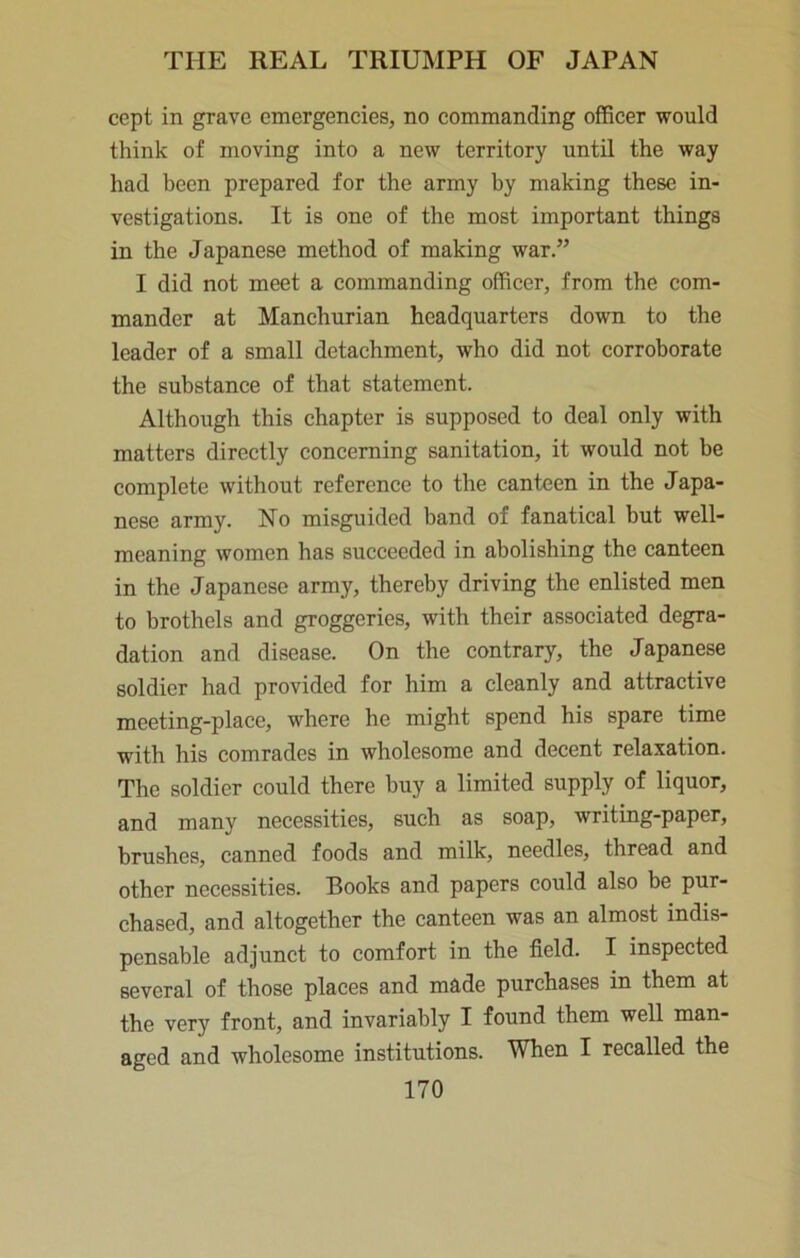 cept in grave emergencies, no commanding officer would think of moving into a new territory until the way had been prepared for the army by making these in- vestigations. It is one of the most important things in the Japanese method of making war.” I did not meet a commanding officer, from the com- mander at Manchurian headquarters down to the leader of a small detachment, who did not corroborate the substance of that statement. Although this chapter is supposed to deal only with matters directly concerning sanitation, it would not be complete without reference to the canteen in the Japa- nese army. No misguided band of fanatical but well- meaning women has succeeded in abolishing the canteen in the Japanese army, thereby driving the enlisted men to brothels and groggeries, with their associated degra- dation and disease. On the contrary, the Japanese soldier had provided for him a cleanly and attractive meeting-place, where he might spend his spare time with his comrades in wholesome and decent relaxation. The soldier could there buy a limited supply of liquor, and many necessities, such as soap, writing-paper, brushes, canned foods and milk, needles, thread and other necessities. Books and papers could also be pur- chased, and altogether the canteen was an almost indis- pensable adjunct to comfort in the field. I inspected several of those places and made purchases in them at the very front, and invariably I found them well man- aged and wholesome institutions. When I recalled the