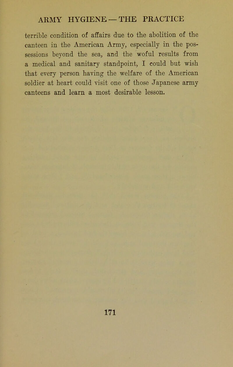 terrible condition of affairs due to the abolition of the canteen in the American Army, especially in the pos- sessions beyond the sea, and the woful results from a medical and sanitary standpoint, I could but wish that every person having the welfare of the American soldier at heart could visit one of those Japanese army canteens and learn a most desirable lesson.