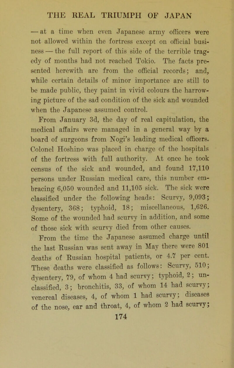 — at a time when even Japanese army officers were not allowed within the fortress except on official busi- ness— the full report of this side of the terrible trag- edy of months had not reached Tokio. The facts pre- sented herewith are from the official records; and, while certain details of minor importance are still to be made public, they paint in vivid colours the harrow- ing picture of the sad condition of the sick and wounded when the Japanese assumed control. From January 3d, the day of real capitulation, the medical affairs were managed in a general way by a board of surgeons from Nogi’s leading medical officers. Colonel Hoshino was placed in charge of the hospitals of the fortress with full authority. At once he took census of the sick and wounded, and found 17,110 persons under Russian medical care, this number em- bracing 6,050 wounded and 11,105 sick. The sick were classified under the following heads; Scurvy, 9,093; dysentery, 368; typhoid, 18; miscellaneous, 1,626. Some of the wounded had scurvy in addition, and some of those sick with scurvy died from other causes. From the time the Japanese assumed charge until the last Russian was sent away in May there were 801 deaths of Russian hospital patients, or 4.7 per cent. These deaths were classified as follows; Scurvy, 510; dysentery, 79, of whom 4 had scurvy; typhoid, 2; un- classified, 3; bronchitis, 33, of whom 14 had scurvy; venereal diseases, 4, of whom 1 had scurvy; diseases of the nose, ear and throat, 4, of whom 2 had scurvy;