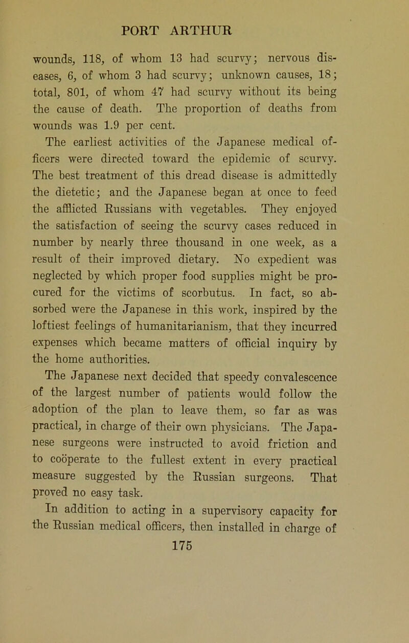 wounds, 118, of whom 13 had scurvy; nervous dis- eases, 6, of whom 3 had scurvy; unknown causes, 18; total, 801, of whom 47 had scurvy without its being the cause of death. The proportion of deaths from wounds was 1.9 per cent. The earliest activities of the Japanese medical of- ficers were directed toward the epidemic of scurvy. The best treatment of this dread disease is admittedly the dietetic; and the Japanese began at once to feed the afflicted Russians with vegetables. They enjoyed the satisfaction of seeing the scurvy cases reduced in number by nearly three thousand in one week, as a result of their improved dietary. No expedient was neglected by which proper food supplies might be pro- cured for the victims of scorbutus. In fact, so ab- sorbed were the Japanese in this work, inspired by the loftiest feelings of humanitarianism, that they incurred expenses which became matters of official inquiry by the home authorities. The Japanese next decided that speedy convalescence of the largest number of patients would follow the adoption of the plan to leave them, so far as was practical, in charge of their own physicians. The Japa- nese surgeons were instructed to avoid friction and to cooperate to the fullest extent in every practical measure suggested by the Russian surgeons. That proved no easy task. In addition to acting in a supervisory capacity for the Russian medical officers, then installed in charge of