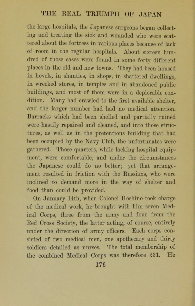 the large hospitals, the Japanese surgeons began collect- ing and treating the sick and wounded who were scat- tered about the fortress in various places because of lack of room in the regular hospitals. About sixteen hun- dred of those cases were found in some forty different places in the old and new towns. They had been housed in hovels, in shanties, in shops, in shattered dwellings, in wrecked stores, in temples and in abandoned public buildings, and most of them were in a deplorable con- dition. Many had crawled to the first available shelter, and the larger number had had no medical attention. Barracks which had been shelled and partially ruined were hastily repaired and cleaned, and into those struc- tures, as well as in the pretentious building that had been occupied by the Navy Club, the unfortunates were gathered. Those quarters, while lacking hospital equip- ment, were comfortable, and under the circumstances the Japanese could do no better; yet that arrange- ment resulted in friction with the Russians, who were inclined to demand more in the way of shelter and food than could be provided. On January 14th, when Colonel Hoshino took charge of the medical work, he brought with him seven Med- ical Corps, three from the army and four from the Red Cross Society, the latter acting, of course, entirely under the direction of army officers. Each corps con- sisted of two medical men, one apothecary and thirty soldiers detailed as nurses. The total membership of the combined Medical Corps was therefore 231. He
