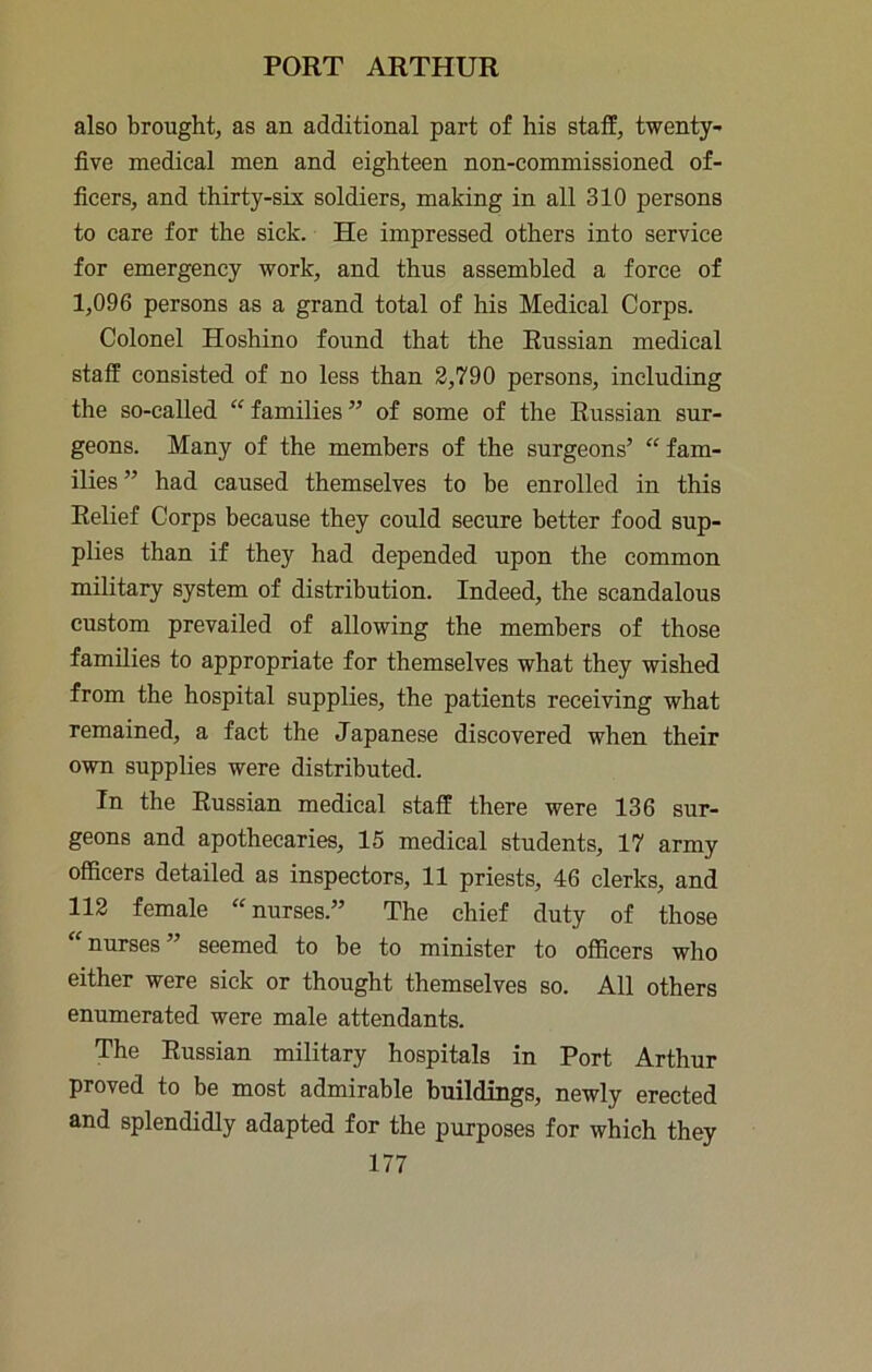 also brought, as an additional part of his staff, twenty- five medical men and eighteen non-commissioned of- ficers, and thirty-six soldiers, making in all 310 persons to care for the sick. He impressed others into service for emergency work, and thus assembled a force of 1,096 persons as a grand total of his Medical Corps. Colonel Hoshino found that the Russian medical staff consisted of no less than 2,790 persons, including the so-called “ families ” of some of the Russian sur- geons. Many of the members of the surgeons’ “ fam- ilies” had caused themselves to be enrolled in this Relief Corps because they could secure better food sup- plies than if they had depended upon the common military system of distribution. Indeed, the scandalous custom prevailed of allowing the members of those families to appropriate for themselves what they wished from the hospital supplies, the patients receiving what remained, a fact the Japanese discovered when their own supplies were distributed. In the Russian medical staff there were 136 sur- geons and apothecaries, 15 medical students, 17 army officers detailed as inspectors, 11 priests, 46 clerks, and 112 female ‘^nurses.” The chief duty of those “ nurses ” seemed to be to minister to officers who either were sick or thought themselves so. All others enumerated were male attendants. The Russian military hospitals in Port Arthur proved to be most admirable buildings, newly erected and splendidly adapted for the purposes for which they