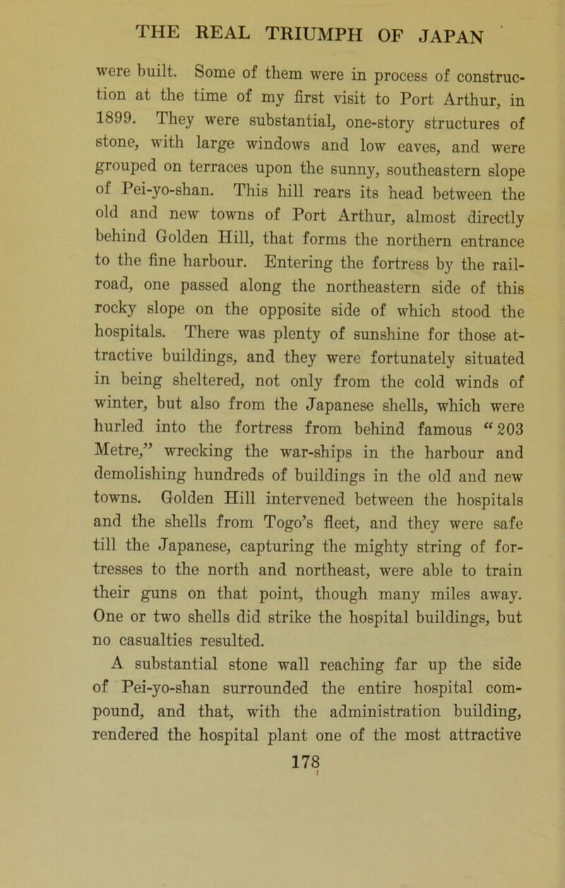 were built. Some of them were in process of construc- tion at the time of my first visit to Port Arthur, in 1899. They were substantial, one-story structures of stone, with large windows and low eaves, and were grouped on terraces upon the sunny, southeastern slope of Pei-yo-shan. This hill rears its head between the old and new towns of Port Arthur, almost directly behind Golden Hill, that forms the northern entrance to the fine harbour. Entering the fortress by the rail- road, one passed along the northeastern side of this rocky slope on the opposite side of which stood the hospitals. There was plenty of sunshine for those at- tractive buildings, and they were fortunately situated in being sheltered, not only from the cold winds of winter, but also from the Japanese shells, which were hurled into the fortress from behind famous “ 203 Metre,” wrecking the war-ships in the harbour and demolishing hundreds of buildings in the old and new towns. Golden Hill intervened between the hospitals and the shells from Togo’s fleet, and they were safe till the Japanese, capturing the mighty string of for- tresses to the north and northeast, were able to train their guns on that point, though many miles away. One or two shells did strike the hospital buildings, but no casualties resulted. A substantial stone wall reaching far up the side of Pei-yo-shan surrounded the entire hospital com- pound, and that, with the administration building, rendered the hospital plant one of the most attractive 178 I