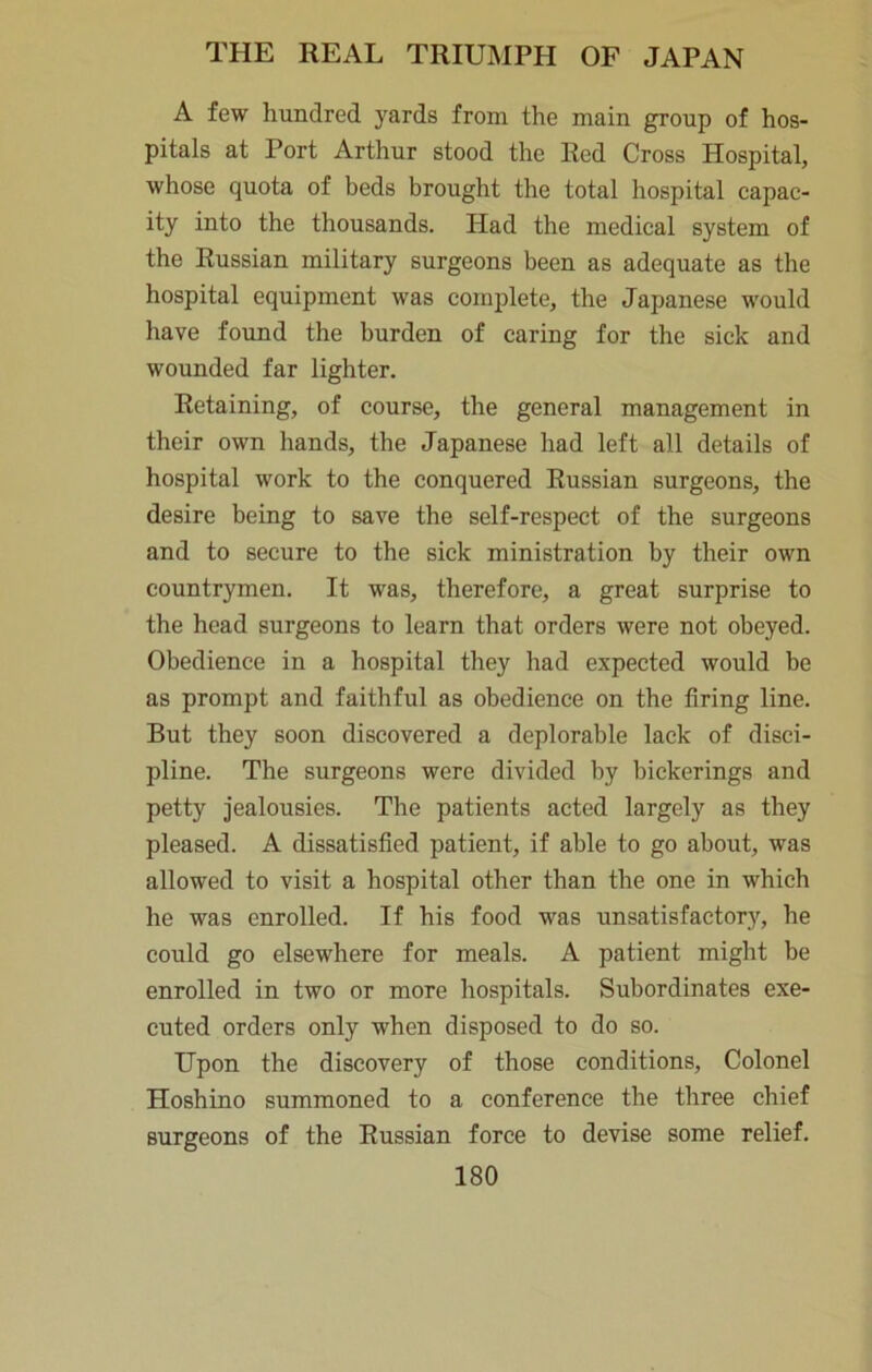 A few hundred yards from the main group of hos- pitals at Port Arthur stood the Red Cross Hospital, whose quota of beds brought the total hospital capac- ity into the thousands. Had the medical system of the Russian military surgeons been as adequate as the hospital equipment was complete, the Japanese would have found the burden of caring for the sick and wounded far lighter. Retaining, of course, the general management in their own hands, the Japanese had left all details of hospital work to the conquered Russian surgeons, the desire being to save the self-respect of the surgeons and to secure to the sick ministration by their own countrymen. It was, therefore, a great surprise to the head surgeons to learn that orders were not obeyed. Obedience in a hospital they had expected would be as prompt and faithful as obedience on the firing line. But they soon discovered a deplorable lack of disci- pline. The surgeons were divided by bickerings and petty jealousies. The patients acted largely as they pleased. A dissatisfied patient, if able to go about, was allowed to visit a hospital other than the one in which he was enrolled. If his food was unsatisfactory, he could go elsewhere for meals. A patient might be enrolled in two or more hospitals. Subordinates exe- cuted orders only when disposed to do so. Upon the discovery of those conditions. Colonel Hoshino summoned to a conference the three chief Burgeons of the Russian force to devise some relief.