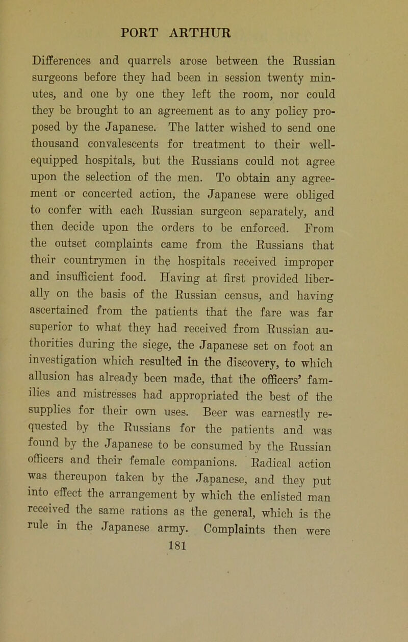 Differences and quarrels arose between the Russian surgeons before they had been in session twenty min- utes, and one by one they left the room, nor could they be brought to an agreement as to any policy pro- posed by the Japanese. The latter wished to send one thousand convalescents for treatment to their well- equipped hospitals, but the Russians could not agree upon the selection of the men. To obtain any agree- ment or concerted action, the Japanese were obliged to confer with each Russian surgeon separately, and then decide upon the orders to be enforced. From the outset complaints came from the Russians that their countrymen in the hospitals received improper and insufficient food. Having at first provided liber- ally on the basis of the Russian census, and having ascertained from the patients that the fare was far superior to what they had received from Russian au- thorities during the siege, the Japanese set on foot an investigation which resulted in the discovery, to which allusion has already been made, that the officers’ fam- ilies and mistresses had appropriated the best of the supplies for their own uses. Beer was earnestly re- quested by the Russians for the patients and was found by the Japanese to be consumed by the Russian officers and their female companions. Radical action was thereupon taken by the Japanese, and they put into effect the arrangement by which the enlisted man received the same rations as the general, which is the rule in the Japanese army. Complaints then were
