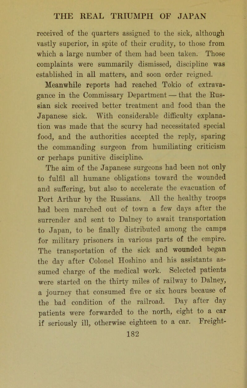 received of the quarters assigned to the sick, although vastly superior, in spite of their crudity, to those from which a large number of them had been taken. Those complaints were summarily dismissed, discipline was established in all matters, and soon order reigned. Meanwhile reports had reached Tokio of extrava- gance in the Commissary Department — that the Rus- sian sick received better treatment and food than the Japanese sick. With considerable difficulty explana- tion was made that the scurvy had necessitated special food, and the authorities accepted the reply, sparing the commanding surgeon from humiliating criticism or perhaps punitive discipline. The aim of the Japanese surgeons had been not only to fulfil all humane obligations toward the wounded and suffering, but also to accelerate the evacuation of Port Arthur by the Russians. All the healthy troops had been marched out of town a few days after the surrender and sent to Dalney to await transportation to Japan, to be finally distributed among the camps for military prisoners in various parts of the empire. The transportation of the sick and wounded began the day after Colonel Hoshino and his assistants as- sumed charge of the medical work. Selected patients were started on the thirty miles of railway to Dalney, a journey that consumed five or six hours because of the bad condition of the railroad. Day after day patients were forwarded to the north, eight to a car if seriously ill, otherwise eighteen to a car. Freight-