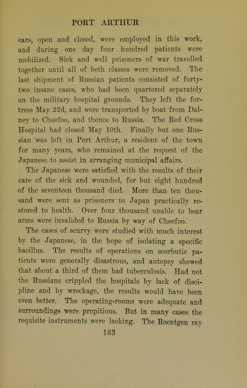 cars, open and closed, were employed in this work, and during one day four hundred patients were mobilized. Sick and well prisoners of war travelled together until all of both classes were removed. The last shipment of Russian patients consisted of forty- two insane cases, who had been quartered separately on the military hospital grounds. They left the for- tress May 22d, and were transported by boat from Dal- ney to Cheefoo, and thence to Russia. The Red Cross Hospital had closed May 10th. Finally but one Rus- sian was left in Port Arthur, a resident of the town for many years, who remained at the request of the Japanese to assist in arranging municipal affairs. The Japanese were satisfied with the results of their care of the sick and wounded, for but eight hundred of the seventeen thousand died. More than ten thou- sand were sent as prisoners' to Japan practically re- stored to health. Over four thousand unable to hear arms were invalided to Russia by way of Cheefoo. The cases of scurvy were studied \vith much interest by the Japanese, in the hope of isolating a specific bacillus. The results of operations on scorbutic pa- tients were generally disastrous, and autopsy showed that about a third of them had tuberculosis. Had not the Russians crippled the hospitals by lack of disci- pline and by wreckage, the results would have been even better. The operating-rooms were adequate and surroundings were propitious. But in many cases the requisite instruments were lacking. The Roentgen ray