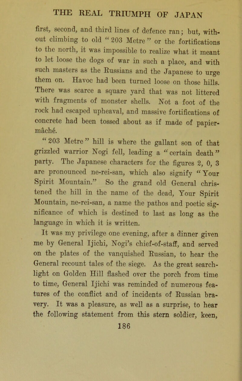 first, second, and third lines of defence ran; but, with- out climbing to old “ 203 Metre ” or the fortifications to the north, it was impossible to realize what it meant to let loose the dogs of war in such a place, and with such masters as the Russians and the Japanese to urge them on. Havoc had been turned loose on those hills. There was scarce a square yard that was not littered with fragments of monster shells. Not a foot of the rock had escaped upheaval, and massive fortifications of concrete had been tossed about as if made of papier- mache. “ 203 Metre ” hill is where the gallant son of that grizzled warrior Nogi fell, leading a certain death” party. The Japanese characters for the figures 2, 0, 3 are pronounced ne-rei-san, which also signify Your Spirit Mountain.” So the grand old General chris- tened the hill in the name of the dead. Your Spirit Mountain, ne-rei-san, a name the pathos and poetic sig- nificance of which is destined to last as long as the language in which it is written. It was my privilege one evening, after a dinner given me by General Ijichi, Nogi’s chief-of-staff, and served on the plates of the vanquished Russian, to hear the General recount tales of the siege. As the great search- light on Golden Hill flashed over the porch from time to time. General Ijichi was reminded of numerous fea- tures of the conflict and of incidents of Russian bra- very. It was a pleasure, as well as a surprise, to hear the following statement from this stem soldier, keen,