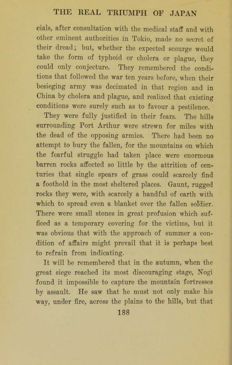 cials, after consultation with the medical staff and with other eminent authorities in Tokio, made no secret of their dread; but, whether the expeeted scourge would take the form of typhoid or cholera or plague, they could only conjecture. They remembered the condi- tions that followed the war ten years before, when their besieging army was decimated in that region and in China by cholera and plague, and realized that existing conditions were surely such as to favour a pestilence. They were fully justified in their fears. The hills surrounding Port Arthur were strewn for miles with the dead of the opposing armies. There had been no attempt to bury the fallen, for the mountains on which the fearful struggle had taken place were enormous barren rocks affected so little by the attrition of cen- turies that single spears of grass could scarcely find a foothold in the most sheltered places. Gaunt, rugged rocks they were, with scarcely a handful of earth with which to spread even a blanket over the fallen soldier. There were small stones in great profusion which suf- ficed as a temporary covering for the victims, but it was obvious that with the approach of summer a con- dition of affairs might prevail that it is perhaps best to refrain from indicating. It will be remembered that in the autumn, when the great siege reached its most discouraging stage, Nogi found it impossible to capture the mountain fortresses by assault. He saw that he must not only make his way, under fire, across the plains to the hills, but that