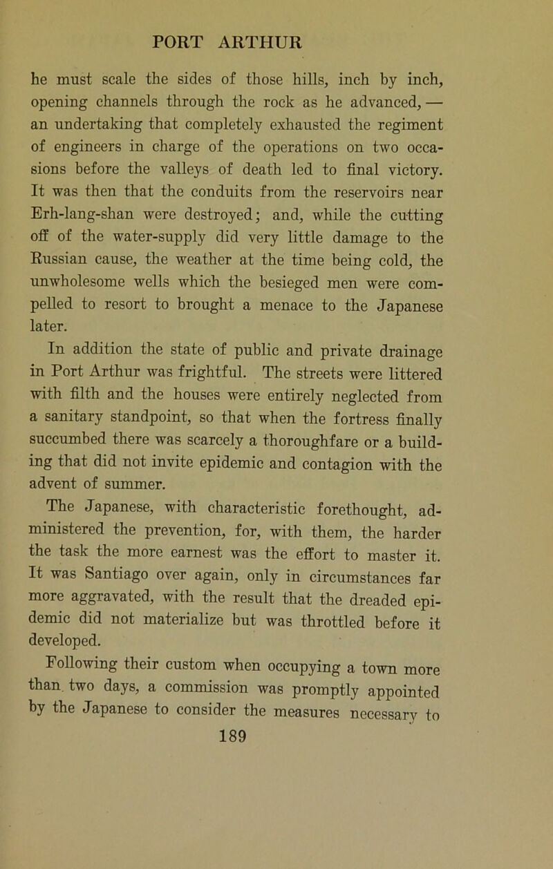 he must scale the sides of those hills, inch by inch, opening channels through the rock as he advanced,— an undertaking that completely exhausted the regiment of engineers in charge of the operations on two occa- sions before the valleys of death led to final victory. It was then that the conduits from the reservoirs near Erh-lang-shan were destroyed; and, while the cutting off of the water-supply did very little damage to the Russian cause, the weather at the time being cold, the unwholesome wells which the besieged men were com- pelled to resort to brought a menace to the Japanese later. In addition the state of public and private drainage in Port Arthur was frightful. The streets were littered with filth and the houses were entirely neglected from a sanitary standpoint, so that when the fortress finally succumbed there was scarcely a thoroughfare or a build- ing that did not invite epidemic and contagion with the advent of summer. The Japanese, with characteristic forethought, ad- ministered the prevention, for, with them, the harder the task the more earnest was the effort to master it. It was Santiago over again, only in circumstances far more aggravated, with the result that the dreaded epi- demic did not materialize but was throttled before it developed. Following their custom when occupying a town more than, two days, a commission was promptly appointed by the Japanese to consider the measures necessary to