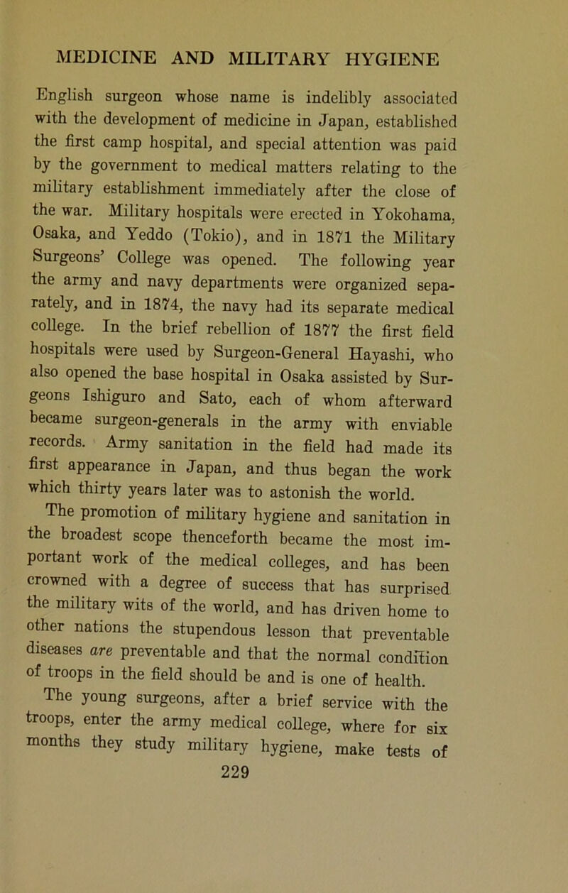 English surgeon whose name is indelibly associated with the development of medicine in Japan, established the first camp hospital, and special attention was paid by the government to medical matters relating to the military establishment immediately after the close of the war. Military hospitals were erected in Yokohama, Osaka, and Yeddo (Tokio), and in 1871 the Military Surgeons’ College was opened. The following year the army and navy departments were organized sepa- rately, and in 1874, the navy had its separate medical coUege. In the brief rebellion of 1877 the first field hospitals were used by Surgeon-General Hayashi, who also opened the base hospital in Osaka assisted by Sur- geons Ishiguro and Sato, each of whom afterward became surgeon-generals in the army with enviable records. Army sanitation in the field had made its first appearance in Japan, and thus began the work which thirty years later was to astonish the world. The promotion of military hygiene and sanitation in the broadest scope thenceforth became the most im- portant work of the medical colleges, and has been crowned with a degree of success that has surprised the military wits of the world, and has driven home to other nations the stupendous lesson that preventable diseases are preventable and that the normal condition of troops in the field should be and is one of health. The young surgeons, after a brief service with the troops, enter the army medical college, where for six months they study military hygiene, make tests of