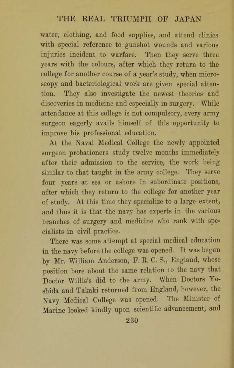 water, clothing, and food supplies, and attend clinics with special reference to gunshot wounds and various injuries incident to warfare. Then they serve three years with the colours, after which they return to the college for another course of a year’s study, when micro- scopy and bacteriological work are given special atten- tion. They also investigate the newest theories and discoveries in medicine and especially in surgery. While attendance at this college is not compulsory, every army surgeon eagerly avails himself of this opportunity to improve his professional education. At the Naval Medical College the newly appointed surgeon probationers study twelve months immediately after their admission to the service, the work being similar to that taught in the army college. They serve four years at sea or ashore in subordinate positions, after which they return to the college for another year of study. At this time they specialize to a large extent, and thus it is that the navy has experts in the various branches of surgery and medicine who rank with spe- cialists in civil practice. There was some attempt at special medical education in the navy before the college was opened. It was begun by Mr. William Anderson, F. R. C. S., England, whose position bore about the same relation to the navy that Doctor Willis’s did to the army. When Doctors Yo- shida and Takaki returned from England, however, the Navy Medical College was opened. The Minister of Marine looked kindly upon scientific advancement, and