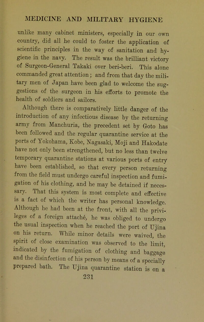 unlike many cabinet ministers, especially in our own country, did all be could to foster the application of scientific principles in the way of sanitation and hy- giene in the navy. The result was the brilliant victory of Surgeon-General Takaki over beri-beri. This alone commanded great attention; and from that day the mili- tary men of Japan have been glad to welcome the sug- gestions of the surgeon in his efforts to promote the health of soldiers and sailors. Although there is comparatively little danger of the introduction of any infectious disease by the returning army from Manchuria, the precedent set by Goto has been followed and the regular quarantine service at the ports of Yokohama, Kobe, Nagasaki, Moji and Hakodate have not only been strengthened, but no less than twelve temporary quarantine stations at various ports of entry have been established, so that every person returning from the field must undergo careful inspection and fumi- gation of his clothing, and he may be detained if neces- sary. That this system is most complete and effective is a fact of which the writer has personal knowledge. Although he had been at the front, with all the privi- leges of a foreign attache, he was obliged to undergo the usual inspection when he reached the port of IJjina on his return. While minor details were waived, the spirit of close examination was observed to the limit, indicated by the fumigation of clothing and baggage and the disinfection of his person by means of a specially prepared bath. The IJjina quarantine station is on a